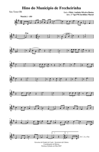 &
#
42
Macial q»¡ºº
.œ œ œ œ œ œ œ œ œ ˙ œ œ œ œ œ œ œ œ
&
# ..
7 Fim
˙ œ Œ ˙ ˙ ‰
J
œ œ œ œ Œ ˙
&
#14
˙# ‰ j
œ œ œ œ Œ ˙ ˙ ‰ œ œ œ œ
J
œ ‰ Œ
&
#21
˙ ˙ Œ œ œ œ
3
J
œ ‰ Œ ‰ .œ ‰ .œ Œ .œ œ
&
#28
œ Œ ˙ ˙ ‰ J
œ ‰ J
œ œ Œ ‰ .œ ‰ .œ
&
#35
Œ .œ œ œ Œ ˙ ˙ Œ œ œ œ
3
J
œ ‰ .œ œ
&
#41
œ œ œ œ œ œ œ œ œ œ œ œ œ œ œ œ œ
&
#47
œ œ œ .œ œ# œ œ œ œ .œ œ œ œ œ
.œ œ#
&
# ..
53
œ œ œ œ œ
œ œ œ
1.
œ Œ
2.
D.C. 2x e Fimœ .œ œ
Governo do Estado do Ceará - Secretaria da Cultura
Coordenação de Música
Partitura Editada em Mar/2007
Hino do Municipio de Frecheirinha
Let. e Músi. Antônio Silveira Bastos
Arr.: 1º Sgt PM Jardilino Maciel
Sax Tenor Bb
 