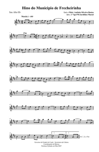 &
## 42
Macial q»¡ºº
.œ œ œ œ œ œ œ œ œ ˙ œ œ œ œ œ œ œ œ
&
## ..
7 Fim
˙ œ .œ œ œ œ œ œ œ œ œ œ œ Œ .œ œ œ œ œ
&
##
14
œ œ œ# œ œ œ œ .œ œ œ .œ œ œ œ œ œ# œ œ œ .œ œ
&
##
21
œ œ œ œ œ œ œ œ œ œ .œ œ# œ .œ œ œ œ œ œ œ œ
&
##
28 œ .œ œ œ œ œ œ œ œ œ œ œ œ .œ œ# œ
œ œ œ œ œ œ
&
##
35 œ œ œ
.œ œ œ œ œ œ œ œ œ œ œ œ
.œ œ
&
##
41
œ œ œ œ œ œ œ œ œ œ œ œ œ œ œ œ œ
&
##
47
œ œ œ .œ œ# œ œ œ
œ .œ œ œ œ œ
.œ œ#
&
## ..
53
œ œ œ
œ œ œ œ œ
1.
œ .œ œ
2.
D.C. 2x e Fim
œ .œ œ
Governo do Estado do Ceará - Secretaria da Cultura
Coordenação de Música
Partitura Editada em Mar/2007
Hino do Municipio de Frecheirinha
Let. e Músi. Antônio Silveira Bastos
Arr.: 1º Sgt PM Jardilino Maciel
Sax Alto Eb
 
