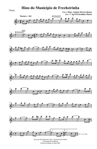 & b 42
Ÿ~~~~~~~~Macial q»¡ºº
.œ œ œ œ œ œ œ œ œ ˙ œ œ œ œ œ œ œ œ
& b ..
Ÿ~~~~~~~~7
Fim
˙ œ .œ œ œ œ œ œ œ œ œ œ œ Œ
.œ œ œ œ œ
& b
14 œ œ œ# œ œ œ œ .œ œ œ .œ œ œ œ œ œ# œ œ œ .œ œ
& b
21
œ œ œ œ œ œ œ œ œ œ .œ œ# œ .œ œ œ œ œ œ œ œ
& b
28 œ .œ œ œ œ œ œ œ œ œ œ œ œ .œ œ# œ œ œ œ œ œ œ
& b
35 œ œ œ
.œ œ œ œ œ œ œ œ œ œ œ œ
.œ œ
& b
41 œ œ œ œ œ œ œ œ œ œ œ œ œ œ œ œ œ
& b
47
œ œ œ .œ œ# œ œ œ œ .œ œ œ œ œ
.œ œ#
& b ..
53
œ œ œ
œ œ
œ œ œ 1.
œ .œ œ
2.
D.C. 2x e Fim
œ .œ œ
Governo do Estado do Ceará - Secretaria da Cultura
Coordenação de Música
Partitura Editada em Mar/2007
Hino do Municipio de Frecheirinha
Let. e Músi. Antônio Silveira Bastos
Arr.: 1º Sgt PM Jardilino Maciel
Flauta
 
