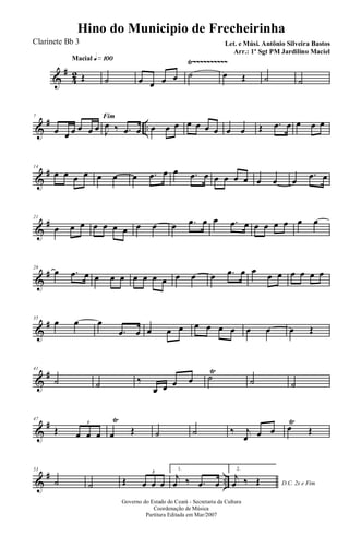 &
#
42
Ÿ~~~~~~~~~~Macial q»¡ºº
Œ ˙ œ œ œ œ ˙ œ Œ ˙ ˙
&
# ..
7 Fim
œ œ œ œ œ œ J
œ ‰ .œ œ œ œ œ œ œ œ œ œ œ Œ .œ œ œ œ œ
&
#14
œ œ œ œ œ œ œ .œ œ œ .œ œ œ œ œ œ œ œ œ
.œ œ
&
#21
œ œ œ œ œ œ œ œ œ œ .œ œ œ .œ œ œ œ œ œ œ œ
&
#28
œ .œ œ œ œ œ œ œ œ œ œ œ œ .œ œ œ
œ œ œ œ œ œ
&
#35
œ œ œ
.œ œ œ œ œ œ œ œ œ œ œ œ Œ
&
#41
˙ ˙ ‰
œ œ œ œ ˙
Ÿ
˙ ˙
&
#47
Œ œ œ œ
3
œ
Ÿ
Œ ˙ ˙ ‰ j
œ œ œ œ
Ÿ
Œ
&
# ..
53
˙ ˙ Œ œ œ œ
3
1.
j
œ ‰ .œ œ
2.
D.C. 2x e Fim
j
œ ‰ Œ
Governo do Estado do Ceará - Secretaria da Cultura
Coordenação de Música
Partitura Editada em Mar/2007
Hino do Municipio de Frecheirinha
Let. e Músi. Antônio Silveira Bastos
Arr.: 1º Sgt PM Jardilino Maciel
Clarinete Bb 3
 