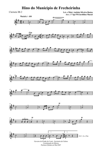 &
#
42
Ÿ~~~~~~~~~~Macial q»¡ºº
Œ ˙ œ œ œ œ ˙ œ
Œ ˙ ˙
&
# ..
7 Fim
œ œ œ œ œ œ J
œ
‰ .œ œ œ œ œ œ œ œ œ œ œ Œ
.œ œ œ œ œ
&
#14
œ# œ œ œ œ œ œ .œ œ œ .œ œ œ œ œ œ œ œ œ .œ œ
&
#21
œ œ œ œ œ œ œ œ œ œ .œ œ œ .œ œ œ œ œ œ œ œ
&
#28 œ .œ œ œ œ œ œ œ œ œ œ œ œ .œ œ œ
œ œ œ œ œ œ
&
#35 œ œ œ
.œ œ œ œ œ œ œ œ œ œ œ œ Œ
&
#41
˙ ˙ ‰
œ œ œ œ ˙
Ÿ
˙ ˙
&
#47
Œ œ œ œ
3
œ
Ÿ
Œ ˙ ˙ ‰ j
œ œ œ œ
Ÿ
Œ
&
# ..
53
˙ ˙ Œ œ œ œ
3
1.
J
œ ‰ .œ œ
2.
D.C. 2x e Fim
J
œ ‰ Œ
Governo do Estado do Ceará - Secretaria da Cultura
Coordenação de Música
Partitura Editada em Mar/2007
Hino do Municipio de Frecheirinha
Let. e Músi. Antônio Silveira Bastos
Arr.: 1º Sgt PM Jardilino Maciel
Clarinete Bb 2
 