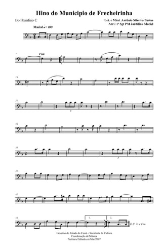 ? b 42
Macial q»¡ºº
.œ œ œ œ œ œ œ œ œ ˙ œ œ œ œ œ œ œ œ
? b ..
7 Fim
˙ œ Œ ˙ ˙ ‰ J
œ œ œ œ
Œ ˙
? b
14
˙# ‰ J
œ œ œ
œ
Œ
˙ ˙ ‰
œ œ œ œ
J
œ
‰ Œ
? b
21 ˙ ˙
Œ
œ œ œ
3
J
œ
‰ Œ ‰
.œ
‰
.œ
Œ
.œ œ
? b
28 œ
Œ
˙ ˙
‰ J
œ
‰ J
œ œ
Œ ‰
.œ
‰
.œ
? b
35
Œ
.œ œ œ
Œ
˙ ˙
Œ
œ œ œ
3
J
œ
‰
.œ œ
? b
41
œ œ œ œ œ œ œ œ œ œ œ œ œ œ œ œ œ
? b
47
œ œ œ .œ œ# œ œ œ
œ .œ œ œ œ œ
.œ œ#
? b ..
53
œ œ œ
œ œ œ œ œ
1.
œ Œ
2.
D.C. 2x e Fim
œ .œ œ
Governo do Estado do Ceará - Secretaria da Cultura
Coordenação de Música
Partitura Editada em Mar/2007
Hino do Municipio de Frecheirinha
Let. e Músi. Antônio Silveira Bastos
Arr.: 1º Sgt PM Jardilino Maciel
Bombardino C
 