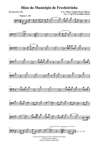 ? # 42
Macial q»¡ºº
.œ œ œ œ œ œ œ œ œ ˙ œ œ œ œ œ œ œ œ
? # ..
7 Fim
˙ œ Œ
˙ ˙ ‰ J
œ œ œ œ
Œ ˙
? #
14
˙# ‰ J
œ œ œ
œ
Œ
˙ ˙
‰
œ œ œ œ
J
œ
‰ Œ
? #
21 ˙ ˙
Œ
œ œ œ
3
J
œ
‰ Œ ‰
.œ
‰
.œ
Œ
.œ œ
? #
28 œ
Œ
˙ ˙
‰ J
œ
‰ J
œ œ
Œ ‰
.œ
‰
.œ
? #
35
Œ
.œ œ œ
Œ
˙ ˙
Œ
œ œ œ
3
J
œ
‰
.œ œ
? #
41 œ œ œ œ œ œ œ œ œ œ œ œ œ œ œ œ œ
? #
47
œ œ œ .œ œ# œ œ œ œ .œ œ œ œ œ
.œ œ#
? # ..
53
œ œ œ
œ œ
œ œ œ
1.
œ Œ
2.
D.C. 2x e Fim
œ .œ œ
Governo do Estado do Ceará - Secretaria da Cultura
Coordenação de Música
Partitura Editada em Mar/2007
Hino do Municipio de Frecheirinha
Let. e Músi. Antônio Silveira Bastos
Arr.: 1º Sgt PM Jardilino Maciel
Bombardino Bb
 