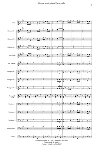 &
&
&
&
&
&
&
&
&
&
?
?
?
?
?
b
#
#
#
##
#
#
#
#
##
b
b
b
b
b
Flauta
Clarinete Bb 1
Clarinete Bb 2
Clarinete Bb 3
Sax Alto Eb
Sax Tenor Bb
Trompete Bb 1
Trompete Bb 2
Trompete Bb 3
Trompa Eb
1,2,3
Trombone 1
Trombone 2
Trombone 3
Bombardino C
Tuba C
36 œ
.œ œ
œ
.œ œ
œ
.œ œ
œ
.œ œ
œ
.œ œ
œ Œ
36
œ Œ
œ Œ
œ Œ
‰
j
œœœ
‰
j
œœœ
œ
Œ
œ
Œ
œ Œ
œ
Œ
j
œ
‰
j
œ ‰
œ œ œ
œ œ œ
œ œ œ
œ œ œ
œ œ œ
˙
˙
˙
˙
‰
j
œœœ
‰
j
œœœ
˙
˙
˙
˙
j
œ
‰ j
œ
‰
œ œ œ œ
œ œ œ œ
œ œ œ œ
œ œ œ œ
œ œ œ œ
˙
˙
˙
˙
‰
j
œœœ
‰
j
œœœ
˙
˙
˙
˙
j
œ
‰
j
œ ‰
œ œ
œ œ
œ œ
œ œ
œ œ
Œ œ œ œ
3
Œ œ œ œ
3
Œ œ œ œ
3
Œ œ œ œ
3
‰
j
œœœ
‰
j
œœœ
Œ
œ œ œ
3
Œ
œ œ œ
3
Œ œ œ œ
3
Œ
œ œ œ
3
œ œ œ œ
œ
.œ œ
œ
Œ
œ Œ
œ Œ
œ
.œ œ
J
œ ‰ .œ œ
J
œ ‰ .œ œ
J
œ ‰ .œ œ
j
œ ‰ .œ œ
j
œœœ
‰ Œ
J
œ
‰
.œ œ
J
œ
‰
.œ œ
J
œ ‰
.œ œ
J
œ
‰
.œ œ
j
œ
‰ Œ
œ œ œ
˙
˙
˙
œ œ œ
œ œ œ
œ œ œ
œ œ œ
œ œ œ
‰
j
œœœ
‰
j
œœœ
œ œ œ
œ œ œ
œ œ œ
œ œ œ
j
œ
‰ j
œ
‰
œ œ œ
˙
˙
˙
œ œ œ
œ œ œ
œ œ œ
œ œ œ
œ œ œ
‰
j
œœœ
‰
j
œœœ
œ œ œ
œ œ œ
œ œ œ
œ œ œ
j
œ
‰
j
œ ‰
5
Hino do Municipio de Frecheirinha
Governo do Estado do Ceará - Secretaria da Cultura
Coordenação de Música
Partitura Editada em Mar/2007
 