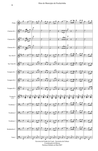 &
&
&
&
&
&
&
&
&
&
?
?
?
?
?
b
#
#
#
##
#
#
#
#
##
b
b
b
b
b
Flauta
Clarinete Bb 1
Clarinete Bb 2
Clarinete Bb 3
Sax Alto Eb
Sax Tenor Bb
Trompete Bb 1
Trompete Bb 2
Trompete Bb 3
Trompa Eb
1,2,3
Trombone 1
Trombone 2
Trombone 3
Bombardino C
Tuba C
43 œ œ
‰ œ œ œ œ
‰
œ œ œ œ
‰
œ œ œ œ
œ œ
œ œ
43
œ œ
œ œ
œ œ
‰
j
œœœ
‰
j
œœœ
œ œ
œ œ
œ œ
œ œ
j
œ
‰
j
œ ‰
œ œ œ
˙
Ÿ
˙
Ÿ
˙
Ÿ
œ œ œ
œ œ œ
œ œ œ
œ œ œ
œ œ œ
‰
j
œœœ
‰
j
œœœ
œ œ œ
œ œ œ
œ œ œ
œ œ œ
j
œ
‰
j
œ ‰
œ œ œ
˙
˙
˙
œ œ œ
œ œ œ
œ œ œ
œ œ œ
œ œ œ
‰
j
œœœ
‰
j
œœœ
œ œ œ
œ œ œ
œ œ œ
œ œ œ
j
œ
‰ j
œ
‰
œ œ œ
˙
˙
˙
œ œ œ
œ œ œ
œ œ œ
œ œ œ
œ œ œ
‰
j
œœœ
‰
j
œœœ
œ œ œ
œ œ œ
œ œ œ
œ œ œ
j
œ
‰
j
œ ‰
œ œ
Œ œ œ œ
3
Œ œ œ œ
3
Œ œ œ œ
3
œ œ
œ œ
œ œ
œ œ
œ œ
‰
j
œœœ
‰
j
œœœ
œ œ
œ œ
œ œ
œ œ
j
œ
‰
j
œ ‰
œ
.œ œ#
œ
Ÿ
Œ
œ
Ÿ
Œ
œ
Ÿ
Œ
œ
.œ œ#
œ .œ œ#
œ .œ œ#
œ .œ œ#
œ .œ œ
‰
j
œœœ
‰
j
œœœ
œ
.œ œ#
œ
.œ œ#
œ
.œ œ
œ .œ œ#
j
œ
‰
j
œ ‰
œ œ œ
˙
˙
˙
œ œ œ
œ œ œ
œ œ œ
œ œ œ
œ œ œ
‰
j
œœœ
‰
j
œœœ
œ œ œ
œ œ œ
œ œ œ
œ œ œ
j
œ ‰ j
œ
‰
œ .œ œ
˙
˙
˙
œ .œ œ
œ .œ œ
œ .œ œ
œ .œ œ
œ .œ œ
‰
j
œœœ
‰
j
œœœ
œ .œ œ
œ .œ œ
œ .œ œ
œ .œ œ
j
œ
‰ j
œ
‰
6
Hino do Municipio de Frecheirinha
Governo do Estado do Ceará - Secretaria da Cultura
Coordenação de Música
Partitura Editada em Mar/2007
 
