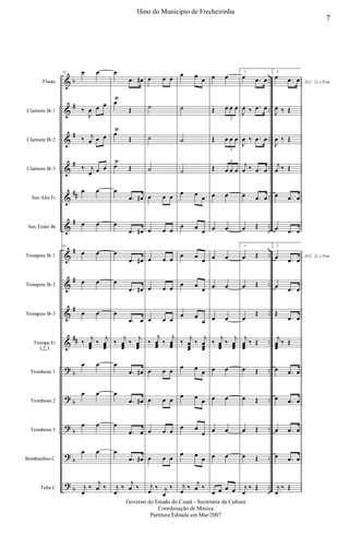 &
&
&
&
&
&
&
&
&
&
?
?
?
?
?
b
#
#
#
##
#
#
#
#
##
b
b
b
b
b
..
..
..
..
..
..
..
..
..
..
..
..
..
..
..
Flauta
Clarinete Bb 1
Clarinete Bb 2
Clarinete Bb 3
Sax Alto Eb
Sax Tenor Bb
Trompete Bb 1
Trompete Bb 2
Trompete Bb 3
Trompa Eb
1,2,3
Trombone 1
Trombone 2
Trombone 3
Bombardino C
Tuba C
51 œ œ
‰
J
œ œ œ
‰ j
œ œ œ
‰ j
œ œ œ
œ œ
œ œ
51
œ œ
œ œ
œ œ
‰
j
œœœ
‰
j
œœœ
œ œ
œ œ
œ œ
œ œ
j
œ
‰
j
œ ‰
œ
.œ œ#
œ
Ÿ
Œ
œ
Ÿ
Œ
œ
Ÿ
Œ
œ
.œ œ#
œ
.œ œ#
œ
.œ œ#
œ
.œ œ#
œ
.œ œ
‰
j
œœœ
‰
j
œœœ
œ
.œ œ#
œ
.œ œ#
œ
.œ œ
œ
.œ œ#
j
œ
‰
j
œ ‰
œ œ œ
˙
˙
˙
œ œ œ
œ œ œ
œ œ œ
œ œ œ
œ œ œ
‰
j
œœœ
‰
j
œœœ
œ œ œ
œ œ œ
œ œ œ
œ œ œ
j
œ
‰ j
œ
‰
œ œ
œ
˙
˙
˙
œ œ
œ
œ œ
œ
œ œ
œ
œ œ
œ
œ œ
œ
‰
j
œœœ
‰
j
œœœ
œ œ
œ
œ œ
œ
œ œ
œ
œ œ
œ
j
œ
‰
j
œ ‰
œ œ
Œ œ œ œ
3
Œ œ œ œ
3
Œ œ œ œ
3
œ œ
œ œ
œ œ
œ œ
œ œ
‰
j
œœœ
‰
j
œœœ
œ œ
œ œ
œ œ
œ œ
œ œ œ œ
1.
œ .œ œ
J
œ ‰ .œ œ
J
œ ‰ .œ œ
j
œ ‰ .œ œ
œ .œ œ
œ Œ
1.
œ Œ
œ Œ
œ
Œ
j
œœœ
‰ Œ
œ Œ
œ Œ
œ Œ
œ Œ
j
œ
‰ Œ
2.
D.C. 2x e Fim
œ .œ œ
J
œ ‰ Œ
J
œ ‰ Œ
j
œ ‰ Œ
œ .œ œ
œ .œ œ
2.
D.C. 2x e Fimœ .œ œ
œ .œ œ
Œ
.œ œ
j
œœœ
‰ Œ
œ .œ œ
œ .œ œ
œ .œ œ
œ .œ œ
j
œ
‰ Œ
7
Hino do Municipio de Frecheirinha
Governo do Estado do Ceará - Secretaria da Cultura
Coordenação de Música
Partitura Editada em Mar/2007
 