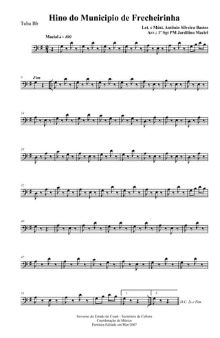 ? # 42
Macial q»¡ºº
Œ J
œ ‰ J
œ
‰ J
œ ‰ J
œ
‰ J
œ ‰ J
œ
‰ J
œ ‰ J
œ
‰ J
œ
‰ J
œ ‰ J
œ
‰ J
œ
‰
Fim
œ œ œ œ
? # ..
8
œ Œ J
œ ‰ J
œ
‰ J
œ ‰ J
œ
‰ J
œ ‰ J
œ
‰ J
œ ‰ J
œ
‰ J
œ
‰ J
œ ‰ J
œ
‰ J
œ ‰ J
œ
‰ J
œ ‰
? #
16
J
œ
‰ J
œ ‰ J
œ ‰ J
œ
‰ J
œ ‰ J
œ
‰ J
œ
‰ J
œ ‰ J
œ
‰ J
œ ‰
J
œ ‰ J
œ
‰ J
œ
‰ J
œ ‰
J
œ ‰ J
œ
‰
? #
24
J
œ ‰ J
œ
‰ J
œ
‰ J
œ ‰ J
œ
‰ J
œ ‰ J
œ ‰ J
œ
‰ J
œ ‰ J
œ
‰ J
œ
‰ J
œ ‰ J
œ
‰ J
œ ‰
J
œ ‰ J
œ
‰
? #
32
J
œ ‰ J
œ
‰ J
œ
‰ J
œ ‰ J
œ
‰ J
œ ‰ J
œ ‰ J
œ
‰ J
œ ‰ J
œ
‰ J
œ
‰ J
œ ‰ J
œ
‰ J
œ
‰ œ œ œ œ
? #
40
J
œ ‰ Œ J
œ
‰ J
œ ‰ J
œ
‰ J
œ
‰ J
œ ‰ J
œ
‰ J
œ ‰ J
œ
‰ J
œ
‰ J
œ ‰ J
œ
‰ J
œ
‰
? #
47
J
œ
‰ J
œ
‰ J
œ
‰ J
œ
‰ J
œ
‰ J
œ ‰ J
œ
‰ J
œ ‰ J
œ ‰ J
œ
‰ J
œ ‰ J
œ
‰
? # ..
53
J
œ
‰ J
œ ‰ J
œ
‰ J
œ
‰ œ œ œ œ 1.
J
œ ‰ Œ
2.
D.C. 2x e FimJ
œ ‰ Œ
Governo do Estado do Ceará - Secretaria da Cultura
Coordenação de Música
Partitura Editada em Mar/2007
Hino do Municipio de Frecheirinha
Let. e Músi. Antônio Silveira Bastos
Arr.: 1º Sgt PM Jardilino Maciel
Tuba Bb
 