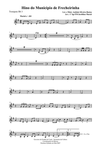 &
#
42
Macial q»¡ºº
.œ œ œ œ œ œ œ œ œ ˙ œ œ œ œ œ œ
&
# ..
6
œ œ
Fim
˙ œ
Œ
2
‰ j
œ œ œ œ Œ
&
#13 2
‰ j
œ œ œ
œ Œ ˙ ˙
‰ œ œ œ œ
&
#20
j
œ ‰ Œ
2
Œ œ œ œ
3
j
œ ‰ Œ ‰ .œ ‰ .œ
&
#27
Œ .œ œ œ Œ ˙ ˙
‰ j
œ ‰ j
œ œ Œ
&
#33
‰ .œ ‰ .œ Œ .œ œ œ Œ ˙ ˙
&
#39
Œ œ œ œ
3
j
œ ‰ .œ œ œ œ œ œ œ œ œ œ œ œ œ
&
#45
œ œ œ œ œ œ œ œ œ .œ œ œ œ œ œ .œ œ œ œ
&
# ..
52
œ
.œ œ œ œ œ
œ œ
œ œ œ
1.
œ
Œ
2.
D.C. 2x e FimŒ
.œ œ
Governo do Estado do Ceará - Secretaria da Cultura
Coordenação de Música
Partitura Editada em Mar/2007
Hino do Municipio de Frecheirinha
Let. e Músi. Antônio Silveira Bastos
Arr.: 1º Sgt PM Jardilino Maciel
Trompete Bb 3
 