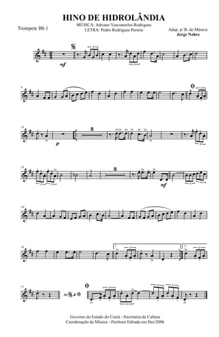 &
## 4
2
F
∑
%
‰. r
œ œ œ œ
3
œ œ ‰. r
œ œ œ œ
3
œ .œ œ ˙ œ .œ œ ˙
&
##
8
œ œ œ œ œ œ œ œ œ œ œ œ œ œ œ œ œ .œ œ ˙
ﬁ
.œ
J
œ œ^
œ. œ.
œ.
3
&
## ..
p
18
J
œ.
‰ œ
>
∑
3
‰.
R
œ> .œ> œ> œ> .œ>
œ
>
˙
>
∑ ‰. r
œ
œ. œ.
œ.
3
&
##
28
œ.
œ.
œ. œ.
œ.
œ
>
3 3
˙ ˙b ˙
3
‰. R
œ. .œ> œ.
F
œ>
.œ œ
˙ œ œ œœ œ œ
3 3
&
##
39
œ œ œ œ œ œ œ œ œ œ .œ œ ˙ œ œ œ œ œ œ œ œ œ œ œ œ œ œ œ
&
## ..
49
œ œ œ .œ œ ˙ .œ
J
œ
1.
œ>
œ. œ.
œ.
3
J
œ.
‰ œ
> œ
Œ
2.
œ>
œ. œ.
œ.
3
&
##
57
Ao &% ﬁJ
œ.
‰ Œ
ﬁ
.œ
>
œ.
œ. œ.
œ.
3
œ.
œ. œ> œ
3
œ
œ.
œ.
œ. œ. œ.
3 3
j
œ
>
‰ Œ
Governo do Estado do Ceará - Secretaria da Cultura
Coordenação de Música - Partitura Editada em Dez/2006
HINO DE HIDROLÂNDIA
Adap. p/ B. de Música:
Jorge Nobre
MÚSICA: Adriano Vasconcelos Rodrigues
LETRA: Pedro Rodrigues PereiraTrompete Bb 1
 