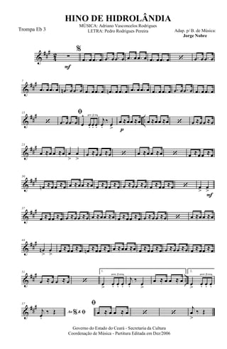 &
###
4
2
F
∑
%
.œ œ .œ œ .œ œ .œ œ .œ œ .œ œ .œ œ .œ œ ‘ .œ œ .œ œ
&
##
#7
.œ œ .œ œ .œn œ .œ œ .œ œ .œ œ .œn œ .œ œ .œ œ .œ œ .œ œ .œ œ .œ œ .œ œ .œ œ .œ œ
&
##
#
..
15
‘
ﬁ
.œ œ .œ œ œ
^
œ. œ. œ.
3
p
j
œ.
‰ œ
>
œ ≈œœ ≈œ œ ≈œœ ≈œ ‘ œ ≈œœ ≈œ
&
##
#23
œ ≈œ œ ≈œ œ
>
œ
>
œ ≈œ œ ≈œ ‘ œ ≈œ œ ≈œ ‘ œ ≈œœ ≈œ
&
###30
œn ≈œœ ≈œ œ ≈œœ ≈œ œ ≈œœ ≈œ œ ≈œœ ≈œ œ ≈œœ ≈œ ‘
F
œ
>
œ
>
&
##
#37
œ ≈œœ ≈œ œ ≈œœ ≈œ œ ≈œœ ≈œ œ ≈œœ ≈œ œ ≈œœ ≈œ ‘ œ ≈œœ ≈œ
&
###44
œn
>
œ
> œ ≈œœ ≈œ œn ≈œœ ≈œ œ ≈œœ ≈œ œ ≈œœ ≈œ œ ≈œœ ≈œ œ ≈œœ ≈œ
&
### ..
51
œ ≈ œ œ ≈ œ ‘
1.
œ
>
œ. œ. œ.
3
j
œ.
‰
œ
>
œ ≈ œ œ ≈ œ
2.
œ
>
œ. œ. œ.
3
&
###57
Ao &% ﬁj
œ.
‰ Œ
ﬁ
œ ≈ œ œ ≈ œ ‘ ‘
j
œ
>
‰ Œ
Governo do Estado do Ceará - Secretaria da Cultura
Coordenação de Música - Partitura Editada em Dez/2006
HINO DE HIDROLÂNDIA
Adap. p/ B. de Música:
Jorge Nobre
MÚSICA: Adriano Vasconcelos Rodrigues
LETRA: Pedro Rodrigues PereiraTrompa Eb 3
 
