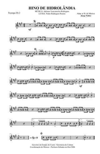 &
###
4
2
F
∑
%
.œ œ .œ œ .œ œ .œ œ .œ œ .œ œ .œ œ .œ œ .œ œ .œ œ ‘
&
##
#7
.œ œ .œ œ ‘ .œ œ .œ œ ‘ .œ œ .œ œ .œ œ .œ œ .œ œ .œ œ .œ œ .œ œ
&
##
#
..
15
‘
ﬁ
.œ œ .œ œ œ
^
œ. œ. œ.
3
p
j
œ. ‰ œ
>
œ ≈œœ ≈œ œ ≈œœ ≈œ ‘ œ ≈œœ ≈œ
&
##
#23
œ ≈œœ ≈œ œ> œ>
œ ≈œœ ≈œ ‘ œ ≈œœ ≈œ ‘ œ ≈œœ ≈œ ‘
&
###31
œ ≈œœ ≈œ œ ≈œœ ≈œ œ ≈œœ ≈œ œ ≈œœ ≈œ œ ≈œœ ≈œ
F
œ
>
œ
>
œ ≈œœ ≈œ
&
##
#38
œ ≈œœ ≈œ œ ≈œœ ≈œ œ ≈œœ ≈œ œ ≈œœ ≈œ ‘ œ ≈œœ ≈œ œ> œ>
&
###45
œ ≈œœ ≈œ ‘ œ ≈œœ ≈œ œ ≈œœ ≈œ œ ≈œœ ≈œ œ ≈œœ ≈œ œ ≈œœ ≈œ
&
### ..
52
‘
1.
œ
>
œ. œ. œ.
3
j
œ. ‰ œ
>
œ ≈ œ œ ≈ œ
2.
œ
>
œ. œ. œ.
3
&
###57
Ao &% ﬁ
j
œ. ‰ Œ
ﬁ
œ ≈ œ œ ≈ œ ‘ ‘ J
œ>
‰ Œ
Governo do Estado do Ceará - Secretaria da Cultura
Coordenação de Música - Partitura Editada em Dez/2006
HINO DE HIDROLÂNDIA
Adap. p/ B. de Música:
Jorge Nobre
MÚSICA: Adriano Vasconcelos Rodrigues
LETRA: Pedro Rodrigues PereiraTrompa Eb 2
 