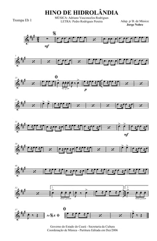 &
###
4
2
F
∑
% .œ œ .œ œ .œ œ .œ œ
‘ .œ œ .œ œ .œ œ .œ œ .œ œ .œ œ
&
##
#7
‘ ‘
.œ œ .œ œ ‘
.œ œ .œ œ .œ œ .œ œ .œ œ .œ œ .œ œ .œ œ
&
##
#
..
15
‘
ﬁ
.œ œ .œ œ œ^ œ. œ. œ.
3 p
J
œ. ‰ œ> œ ≈œœ ≈œ œ ≈œœ ≈œ
‘ ‘
&
##
#23
‘
œ> œ> œ ≈œœ ≈œ
‘ ‘ ‘ œ ≈œœ ≈œ ‘
&
###31
œ ≈œœ ≈œ œ ≈œœ ≈œ œ ≈œœ ≈œ œ ≈œœ ≈œ
‘
F
œ> œ> œ ≈œœ ≈œ
&
##
#38
œ ≈œœ ≈œ
‘ œ ≈œœ ≈œ œ ≈œœ ≈œ
‘ ‘
œ> œ> œ ≈œœ ≈œ
&
###46
‘
œ ≈œ œ ≈ œ œ ≈ œ œ ≈ œ œ ≈ œ œ ≈ œ œ ≈ œ œ ≈ œ œ ≈ œ œ ≈œ
&
### ..
52
‘
1.
œ> œ. œ. œ.
3
J
œ. ‰ œ> œ ≈ œ œ ≈ œ
2.
œ> œ. œ. œ.
3
&
###57
Ao &% ﬁJ
œ. ‰ Œ
ﬁ
œ ≈ œ œ ≈ œ
‘ ‘ J
œ>
‰ Œ
Governo do Estado do Ceará - Secretaria da Cultura
Coordenação de Música - Partitura Editada em Dez/2006
HINO DE HIDROLÂNDIA
Adap. p/ B. de Música:
Jorge Nobre
MÚSICA: Adriano Vasconcelos Rodrigues
LETRA: Pedro Rodrigues PereiraTrompa Eb 1
 
