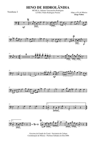 ?
4
2
F
∑
%
‰. r
œ œ œ œ
3
œ œ ‰.
R
œœ œ œ
3
œ .œ œ ˙ œ .œ œ œ
.œ œ
?
8
œb .œ œ ˙ œb .œ œ ˙ œn œ ˙ œ .œ œ ˙
ﬁ
.œ j
œ œ
^
œ. œ. œ.
3 p
J
œ.
‰
œ>
? ..
19
j
œ ‰ Œ
3
‰. R
œœ> ..œœ> œœ> œœ> ..œœ> œœ> ˙˙>
∑ ‰. R
œ œ.
œ.
œ.
3
œ.
œ.
œ. œ.
œ.
œ>
3 3
˙
?
30
˙ œ œ ˙ ˙ œ Œ ‰. R
œ. .œ> œ.
F
œ>
.œ œ
˙ œœœ œ œ œ
3 3
œ œ œ œ œ
?
41
œ œ œ œ œ .œ œ .œ
œ .œ œ œb œ ˙ ˙b œ .œ œ œn œ œ œ
? ..
50
œ œ œ œ .œ
J
œ
1.
œ
>
œ. œ. œ.
3
J
œ.
‰ œ
>
œ Œ
?
56 2.
œ
>
œ. œ. œ.
3
Ao &% ﬁJ
œ.
‰ Œ
ﬁ
.œ
> œ. œ. œ. œ.
3
œ.
œ. œ> œ
3
œ
œ. œ. œ.
œ. œ.
3 3
j
œ
>
‰ Œ
Governo do Estado do Ceará - Secretaria da Cultura
Coordenação de Música - Partitura Editada em Dez/2006
HINO DE HIDROLÂNDIA
Adap. p/ B. de Música:
Jorge Nobre
MÚSICA: Adriano Vasconcelos Rodrigues
LETRA: Pedro Rodrigues PereiraTrombone 2
 