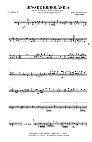 ?
4
2
F
∑
%
‰.
R
œœ œ œ
3
œ œ
‰. R
œ œ œ œ
3
œ .œ œ ˙ œ .œ œ œ
.œ œ
?
8
œb .œ œ ˙ œb .œ œ ˙ œn œ ˙ œ .œ œ ˙
ﬁ
.œ j
œ œ
^
œ. œ. œ.
3 p
J
œ.
‰
œ>
? ..
19
j
œ ‰ Œ
3
‰. R
œ> .œ> œ> œ> .œ> œ> ˙>
∑ ‰. R
œ
œ.
œ.
œ.
3
œ.
œ.
œ. œ.
œ.
œ>
3 3
?
29
˙ ˙b
œ œ ˙ ˙ œ Œ ‰. R
œ. .œ> œ.
F
œ>
.œ œ
˙ œ œœ œ œ œ
3 3
œ œ
?
40
œ œ œ œ œ œ œ œ .œ œ .œ
œ .œ œ œb œ ˙ ˙b œ .œ œ œn œ œ œ
? ..
50
œ œ œ œ .œ
J
œ
1.
œ
>
œ. œ. œ.
3
J
œ.
‰ œ
>
œ Œ
2.
œ
>
œ. œ. œ.
3
?
57
Ao &% ﬁJ
œ.
‰ Œ
ﬁ
.œ
> œ. œ. œ. œ.
3
œ.
œ. œ> œ
3
œ
œ. œ. œ.
œ. œ.
3 3
j
œ
>
‰ Œ
Governo do Estado do Ceará - Secretaria da Cultura
Coordenação de Música - Partitura Editada em Dez/2006
HINO DE HIDROLÂNDIA
Adap. p/ B. de Música:
Jorge Nobre
MÚSICA: Adriano Vasconcelos Rodrigues
LETRA: Pedro Rodrigues PereiraTrombone 1
 