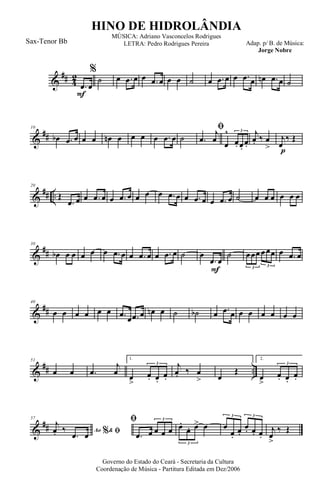 &
## 4
2
F
.œ œ
%
˙ œ .œ œ œ .œ œ œ œ ˙ œ .œ œ œ .œ œ œn .œ œ ˙
&
##
10
œb .œ œ œ œ œn œ œ œ œ .œ œ ˙
ﬁ
.œ
j
œ
œ
^
œ. œ.
œ.
3
p
j
œ. ‰ œ
>
j
œ
‰ Œ
&
## ..
20
Œ
.œ œ œ .œ œ œ .œ œ œ œ œ .œ œ œ .œ œ œ .œ œ ˙ œ œ œ œ œ œ
&
##
30
œb œ œ œ œ œ .œ œ œ .œ œ œ .œ œ ˙
F
œ
.œ œ
˙ œœœ œœœ
3 3
œ .œ œ
&
##
40
œ œ œ œ œ œ .œ œ .œ œ œn œ ˙ ˙b œ .œ œ œ œ œ œ œ œ
&
## ..
51
œ œ .œ
j
œ
1.
œ
>
œ. œ.
œ.
3 j
œ. ‰ œ
> œ
Œ
2.
œ
>
œ. œ.
œ.
3
&
##
57
Ao &% ﬁ
j
œ. ‰
.œ œ
ﬁ
.œ œ œ œ œ
3
œ.
œ. œ> œ
3
œ
œ.
œ.
œ. œ. œ.
3 3
j
œ
>
‰ Œ
Governo do Estado do Ceará - Secretaria da Cultura
Coordenação de Música - Partitura Editada em Dez/2006
HINO DE HIDROLÂNDIA
Adap. p/ B. de Música:
Jorge Nobre
MÚSICA: Adriano Vasconcelos Rodrigues
LETRA: Pedro Rodrigues PereiraSax-Tenor Bb
 