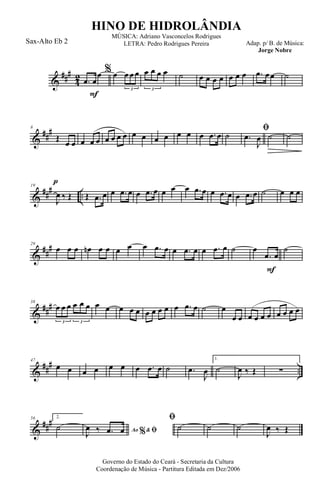 &
###
4
2
F
.œ œ
œ % œ œ œ œ
3
œ œ œ œ
3
˙ œ œ œ œ œ œ œ .œ œœ ˙
&
##
#8
Œ
œ œ œ œ œ œ œ œ œ œ œ œ œ œ œ œ .œ œ ˙
ﬁ
.œ
J
œ ˙
p
˙
&
### ..
19
J
œ ‰ Œ Œ .œ œ œ .œ œ œ .œ œ œ œ œ .œ œ œ .œ œ œ .œ œ ˙ œ œ œ
&
##
#29
œ œ œ œn œ œ œ œ œ .œ œ œ .œ œ œ .œ œ ˙
F
œ
.œ œ
˙
&
###38
œ œ œ œ œ œ
3 3
œ œ œ œ œ œ œ œ œ œ .œ œ ˙ œ
œ œ œ œ œ œ œ œ œ œ
&
##
#
..
47
œ œ œ œ œ œ œ .œ œ ˙ .œ
J
œ
1.
˙
J
œ ‰ Œ ∑
&
###56 2.
˙ Ao &% ﬁJ
œ ‰ .œ œ
ﬁ
˙ ˙ ˙
J
œ ‰ Œ
Governo do Estado do Ceará - Secretaria da Cultura
Coordenação de Música - Partitura Editada em Dez/2006
HINO DE HIDROLÂNDIA
Adap. p/ B. de Música:
Jorge Nobre
MÚSICA: Adriano Vasconcelos Rodrigues
LETRA: Pedro Rodrigues PereiraSax-Alto Eb 2
 