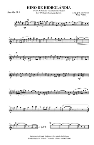 &
###
4
2
F
.œ œ
% ˙ œ œ œ œ œ œ
3 3
œ œ œ œ œ œ œ œ œ œ .œ œ ˙ œ œ œ
&
##
#9
œ œ œ œ œ œ œ œ œ œ œ œ œ œ .œ œ ˙ ﬁ.œ
J
œ ˙
p
˙
&
### ..
19
J
œ
‰ Œ Œ .œ œ œ .œ œ œ .œ œ œ œ œ .œ œ œ .œ œ œ .œ œ ˙ œ œ œ
&
##
#29
œ œ œ œn œ œ œ œ œ .œ œ œ .œ œ œ .œ œ ˙
F
œ
.œ œ
˙
&
###38
œ œ œ œ œ œ
3 3
œ œ œ œ œ œ œ œ œ œ .œ œ ˙ œ œ œ œ œ œ œ œ œ œ œ
&
##
#
..
47 œ œ œ œ œ œ œ .œ œ ˙ .œ
J
œ 1.
˙
J
œ
‰ Œ ∑
&
###56 2.
˙
Ao &% ﬁJ
œ
‰ .œ œ
ﬁ ˙ ˙ ˙
J
œ
‰ Œ
Governo do Estado do Ceará - Secretaria da Cultura
Coordenação de Música - Partitura Editada em Dez/2006
HINO DE HIDROLÂNDIA
Adap. p/ B. de Música:
Jorge Nobre
MÚSICA: Adriano Vasconcelos Rodrigues
LETRA: Pedro Rodrigues PereiraSax-Alto Eb 1
 