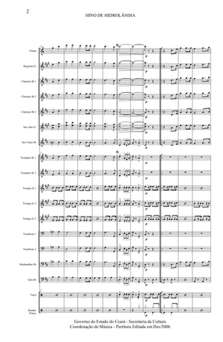 &
&
&
&
&
&
&
&
&
&
&
&
?
?
?
?
ã
ã
##
#
##
##
##
###
##
##
##
##
#
###
##
#
##
##
..
..
..
..
..
..
..
..
..
..
..
..
..
..
..
..
..
..
Flauta
Requinta Eb
Clarinete Bb 1
Clarinete Bb 2
Clarinete Bb 3
Sax-Alto Eb
Sax-Tenor Bb
Trompete Bb 1
Trompete Bb 2
Trompa Eb 1
Trompa Eb 2
Trompa Eb 3
Trombone 1
Trombone 2
Bombardino Bb
Tuba Bb
Tarol
Bombo
Pratos
12
œ œ
œ œ
œ œ
œ œ
œ œ
œ
œ
œ
œ
œn œ
12
œ œ
œ œ
.œ œ .œ œ
.œ œ .œ œ
.œ œ .œ œ
œn œ
œn œ
œn œ
œ œ
12
‘
‘
œ œ
œ œ
œ œ
œ œ
œ œ
œ
œ
œ
œ
œ œ
œ œ
œ œ
.œ œ .œ œ
.œ œ .œ œ
.œ œ .œ œ
˙
˙
œ œ
œ œ
‘
‘
œ .œ œ
œ .œ œ
œ .œ œ
œ .œ œ
œ .œ œ
œ
œ
.
.
œ
œ
œ
œ
œ .œ œ
œ .œ œ
œ .œ œ
.œ œ .œ œ
.œ œ .œ œ
.œ œ .œ œ
œ .œ œ
œ .œ œ
œ .œ œ
œ .œ œ
‘
‘
˙
˙
˙
˙
˙
˙
˙
˙
˙
˙
‘
‘
‘
˙
˙
˙
œ œ
‘
‘
ﬁ.œ
J
œ
.œ
J
œ
.œ
J
œ
.œ
J
œ
.œ
J
œ
.
.
œ
œ
J
œ
œ
.œ
j
œ
ﬁ
.œ
J
œ
.œ
j
œ
.œ œ .œ œ
.œ œ .œ œ
.œ œ .œ œ
.œ j
œ
.œ j
œ
.œ j
œ
œ œ
‘
‘
˙
˙
˙
˙
˙
˙
˙
œ
^
œ. œ.
œ.
3
œ^
œ. œ.
œ.
3
œ
^
œ. œ.
œ.
3
œ^ œ. œ. œ.
3
œ
^
œ. œ. œ.
3
œ
^
œ. œ. œ.
3
œ
^
œ. œ. œ.
3
œ
^
œ. œ. œ.
3
œ
^ œ.
œ. œ.
3
œ
^ œ.
œ. œ.
3
œ^ œ. œ. œ.
3
∑
p
p
p
p
p
p
p
p
p
p
p
p
p
p
p
p
p
p
˙
˙
˙
˙
˙
˙
˙
j
œ. ‰ œ
>
J
œ.
‰ œ
>
j
œ. ‰ œ
>
J
œ. ‰ œ>
j
œ. ‰ œ
>
j
œ.
‰ œ
>
J
œ.
‰
œ>
J
œ.
‰
œ
>
J
œ.
‰ œ
>
J
œ.
‰ œ>
J
œ^
‰ œ
æ
>
Œ
y
J
œ
‰ Œ
J
œ
‰ Œ
J
œ ‰ Œ
J
œ
‰ Œ
j
œ ‰ Œ
J
œ
œ ‰ Œ
j
œ
‰ Œ
∑
∑
œ ≈œ œ ≈œ
œ ≈œ œ ≈œ
œ ≈œ œ ≈œ
j
œ ‰ Œ
j
œ ‰ Œ
J
œ ‰ Œ
J
œ ‰
J
œ ‰
.œ. œ. .œ. œ.
œ œ
y .y y
Œ .œ œ
Œ .œ œ
Œ .œ œ
Œ .œ œ
Œ
.œ œ
Œ .œ œ
Œ
.œ œ
∑
∑
œ ≈œ œ ≈œ
œ ≈œ œ ≈œ
œ ≈œ œ ≈œ
∑
∑
Œ .œ œ
J
œ ‰
J
œ ‰
.œ œ .œ œ
œ œ
y .y y
œ .œ œ
œ .œ œ
œ .œ œ
œ .œ œ
œ .œ œ
œ .œ œ
œ .œ œ
∑
∑
‘
‘
‘
∑
∑
œ .œ œ
‘
‘
‘
œ .œ œ
œ .œ œ
œ .œ œ
œ .œ œ
œ .œ œ
œ .œ œ
œ .œ œ
∑
∑
‘
œ ≈ œ œ ≈ œ
œ ≈ œ œ ≈ œ
∑
∑
œ .œ œ
j
œ ‰ j
œ ‰
‘
‘
2
HINO DE HIDROLÂNDIA
Governo do Estado do Ceará - Secretaria da Cultura
Coordenação de Música - Partitura Editada em Dez/2006
 