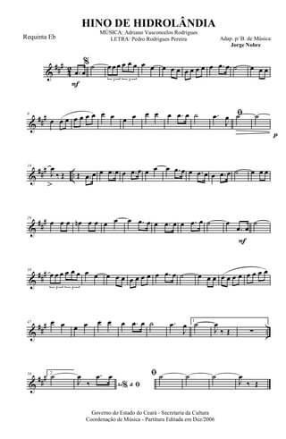 &
###
4
2
F
.œ œ
% ˙ œ œ œ œ œ œ
3 3
œ œ œ œ œ œ œ œ œ œ .œ œ ˙ œ œ œ
&
##
#9
œ œ œ œ œ œ œ œ œ œ œ œ œ œ .œ œ ˙ ﬁ.œ
J
œ ˙
p
˙
&
### ..
19
J
œ
‰ Œ Œ .œ œ œ .œ œ œ .œ œ œ œ œ .œ œ œ .œ œ œ .œ œ ˙ œ œ œ
&
##
#29
œ œ œ œn œ œ œ œ œ .œ œ œ .œ œ œ .œ œ ˙
F
œ
.œ œ
˙
&
###38
œ œ œ œ œ œ
3 3
œ œ œ œ œ œ œ œ œ œ .œ œ ˙ œ œ œ œ œ œ œ œ œ œ œ
&
##
#
..
47 œ œ œ œ œ œ œ .œ œ ˙ .œ
J
œ 1.
˙
J
œ
‰ Œ ∑
&
###56 2.
˙
Ao &% ﬁJ
œ
‰
.œ œ ﬁ ˙ ˙ ˙
J
œ
‰ Œ
Governo do Estado do Ceará - Secretaria da Cultura
Coordenação de Música - Partitura Editada em Dez/2006
HINO DE HIDROLÂNDIA
Adap. p/ B. de Música:
Jorge Nobre
MÚSICA: Adriano Vasconcelos Rodrigues
LETRA: Pedro Rodrigues PereiraRequinta Eb
 