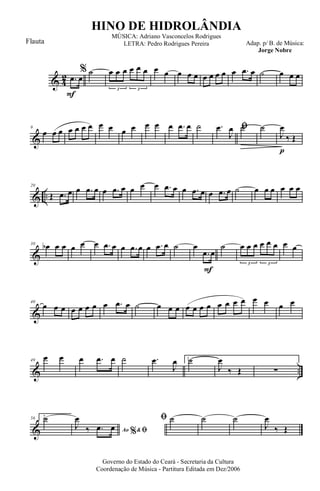 & 4
2
F
.œ œ
% ˙ œ œ œ œ œ œ
3 3
œ œ œ œ œ œ œ œ œ œ .œ œ ˙ œ œ œ
&
9
œ œ œ œ œ œ œ œ œ œ œ œ œ œ .œ œ ˙ ﬁ.œ
J
œ ˙
p
˙
J
œ
‰ Œ
& ..
20
Œ .œ œ œ .œ œ œ .œ œ œ œ œ .œ œ œ .œ œ œ .œ œ ˙ œ œ œ œ œ œ
&
30 œb œ œ œ œ œ .œ œ œ .œ œ œ .œ œ ˙
F
œ
.œ œ
˙ œ œ œ œ œ œ
3 3
œ œ
&
40
œ œ œ œ œ œ œ œ .œ œ ˙ œ œ œ œ œ œ œ œ œ œ œ œ œ œ œ
& ..
49
œ œ œ .œ œ ˙ .œ
J
œ 1.˙
J
œ
‰ Œ ∑
&
56 2.˙
Ao &% ﬁJ
œ
‰ .œ œ
ﬁ ˙ ˙ ˙
J
œ
‰ Œ
Governo do Estado do Ceará - Secretaria da Cultura
Coordenação de Música - Partitura Editada em Dez/2006
HINO DE HIDROLÂNDIA
Adap. p/ B. de Música:
Jorge Nobre
MÚSICA: Adriano Vasconcelos Rodrigues
LETRA: Pedro Rodrigues PereiraFlauta
 
