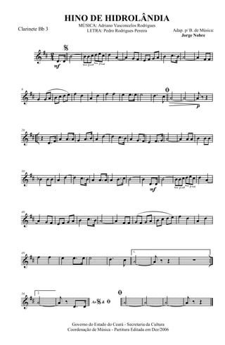 &
## 4
2
F
.œ œ
%
˙ œ œ œ œ œ œ
3 3
œ œ œ œ œ œ œ œ œ œ .œ œ ˙ œ œ œ
&
##
9
œ œ œ œ œ œ œ œ œ œ œ œ œ œ .œ œ ˙ ﬁ.œ
J
œ ˙
p
˙
j
œ ‰ Œ
&
## ..
20
Œ
.œ œ œ .œ œ œ .œ œ œ œ œ .œ œ œ .œ œ œ .œ œ ˙ œ œ œ œ œ œ
&
##
30
œb œ œ œ œ œ .œ œ œ .œ œ œ .œ œ ˙
F
œ
.œ œ
˙ œœœœœœ
3 3
œ œ
&
##
40
œ œ œ œ œ œ œ œ .œ œ ˙ œ œ œ œ œ œ œ œ œ œ œ œ œ œ œ
&
## ..
49
œ œ œ .œ œ ˙ .œ
J
œ
1.
˙
j
œ ‰ Œ ∑
&
##
56 2.
˙ Ao &% ﬁ
j
œ ‰
.œ œ
ﬁ
˙ ˙ ˙
j
œ ‰ Œ
Governo do Estado do Ceará - Secretaria da Cultura
Coordenação de Música - Partitura Editada em Dez/2006
HINO DE HIDROLÂNDIA
Adap. p/ B. de Música:
Jorge Nobre
MÚSICA: Adriano Vasconcelos Rodrigues
LETRA: Pedro Rodrigues PereiraClarinete Bb 3
 