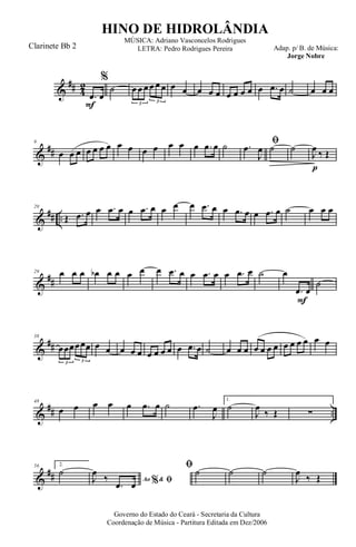 &
## 4
2
F
.œ œ
%
˙ œ œ œ œ œ œ
3 3
œ œ œ œ œ œ œ œ œ œ .œ œ ˙ œ œ œ
&
##
9
œ œ œ œ œ œ œ œ œ œ œ œ œ œ .œ œ ˙ ﬁ.œ
J
œ ˙
p
˙
J
œ ‰ Œ
&
## ..
20
Œ .œ œ œ .œ œ œ .œ œ œ œ œ .œ œ œ .œ œ œ .œ œ ˙ œ œ œ
&
##
29 œ œ œ œb œ œ œ œ œ .œ œ œ .œ œ œ .œ œ ˙
F
œ
.œ œ
˙
&
##
38
œœœœœœ
3 3
œ œ œ œ œ œ œ œ œ œ .œ œ ˙ œ œ œ œ œ œ œ œ œ œ œ œ œ
&
## ..
48
œ œ œ œ œ .œ œ ˙ .œ
J
œ
1.
˙
J
œ
‰ Œ ∑
&
##
56 2.
˙
Ao &% ﬁJ
œ
‰
.œ œ
ﬁ ˙ ˙ ˙
J
œ
‰ Œ
Governo do Estado do Ceará - Secretaria da Cultura
Coordenação de Música - Partitura Editada em Dez/2006
HINO DE HIDROLÂNDIA
Adap. p/ B. de Música:
Jorge Nobre
MÚSICA: Adriano Vasconcelos Rodrigues
LETRA: Pedro Rodrigues PereiraClarinete Bb 2
 