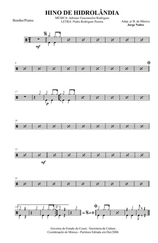 ã 4
2
F
∑
%
œ œ
y .y y
‘ ‘ ‘ ‘ ‘ ‘
ã
8
‘ ‘ ‘ ‘ ‘ ‘ ‘ ‘
ﬁ
‘
ã ..
17
∑
p
Œ
y
œ œ
y .y y
œ œ
y .y y
‘ ‘ ‘ ‘ ‘
ã
26
‘ ‘ ‘ ‘ ‘ ‘ ‘ ‘ ‘
ã
35
‘
F
‘ ‘ ‘ ‘ ‘ ‘ ‘ ‘
ã
44
‘ ‘ ‘ ‘ ‘ ‘ ‘ ‘ ‘
ã ..
53 1.
œ Œ
y Œ
Œ
y
œ œ
y .y y 2.
œ Œ
y Œ
Ao &% ﬁŒ
y ﬁ
œ œ
y .y y
‘ œ œ
Œ y
J
œ ‰ Œ
j
y ‰ Œ
Governo do Estado do Ceará - Secretaria da Cultura
Coordenação de Música - Partitura Editada em Dez/2006
HINO DE HIDROLÂNDIA
Adap. p/ B. de Música:
Jorge Nobre
MÚSICA: Adriano Vasconcelos Rodrigues
LETRA: Pedro Rodrigues PereiraBombo/Pratos
 