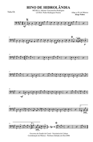 ? ##
#
4
2
F
Œ
%
œ œ œ .œ œ œ œ œ œ œ œ œ .œ œ œ œ
‘
? ##
#
9
œ œ œ .œ œ œ œ
œ œ œ œ œ .œ œ œ œ
ﬁ
œ œ
œ
^
œ. œ.
œ.
3
p
J
œ. ‰ œ>
? ##
# ..
19
J
œ ‰ J
œ ‰ J
œ ‰ J
œ ‰ ‘ J
œ ‰
J
œ ‰ J
œ ‰ J
œ ‰ ‘ J
œ ‰
J
œ ‰ ‘
? ##
#
27
J
œ
‰ J
œ
‰ ‘ J
œ ‰
J
œ ‰ ‘ J
œ
‰ J
œ
‰ J
œ ‰ J
œ ‰ J
œ ‰ J
œ ‰
J
œ ‰
J
œ ‰ j
œ ‰ j
œ ‰
? ##
#
F
36
‘ J
œ ‰
J
œ ‰
J
œ ‰
J
œ ‰ J
œ ‰ J
œ ‰ J
œ ‰ J
œ ‰
J
œ ‰
J
œ ‰ ‘ J
œ ‰ J
œ ‰ J
œn ‰ J
œ ‰
? ##
#
45
J
œ ‰
J
œ ‰ J
œn ‰ J
œ ‰ j
œ ‰ j
œ ‰ J
œ# ‰ J
œ ‰ J
œ ‰ J
œ ‰
J
œ ‰
J
œ ‰ J
œ ‰ J
œ ‰ ‘
1.
œ
>
œ
œ
œ
3
? ##
# ..
54
J
œ ‰ œ>
J
œ ‰ J
œ ‰
2.
œ>
œ. œ.
œ.
3
Ao &% ﬁJ
œ. ‰ œ> ﬁ
J
œ ‰ J
œ ‰ ‘ ‘ J
œ ‰ Œ
Governo do Estado do Ceará - Secretaria da Cultura
Coordenação de Música - Partitura Editada em Dez/2006
HINO DE HIDROLÂNDIA
Adap. p/ B. de Música:
Jorge Nobre
MÚSICA: Adriano Vasconcelos Rodrigues
LETRA: Pedro Rodrigues PereiraTuba Eb
 