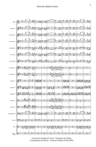 &
&
&
&
&
&
&
&
&
&
&
&
?
?
?
?
ã
ã
##
#
##
##
##
###
##
##
##
##
#
###
##
#
##
##
Flauta
Requinta Eb
Clarinete Bb 1
Clarinete Bb 2
Clarinete Bb 3
Sax-Alto Eb
Sax-Tenor Bb
Trompete Bb 1
Trompete Bb 2
Trompa Eb 1
Trompa Eb 2
Trompa Eb 3
Trombone 1
Trombone 2
Bombardino Bb
Tuba Bb
Tarol
Bombo
Pratos
23
œ œ
œ œ
œ œ
œ œ
œ œ
œ œ
œ œ
23
‰.
R
œ> .œ> œ>
‰.
R
œ> .œ> œ>
‘
œ ≈œ œ ≈ œ
œ ≈œ œ ≈ œ
‰. R
œ> .œ> œ>
‰. R
œœ> ..œœ> œœ>
œ œ
J
œ ‰
J
œ ‰
23
.œ œ œ œ œ
3
‘
œ .œ œ
œ .œ œ
œ .œ œ
œ .œ œ
œ .œ œ
œ .œ œ
œ .œ œ
œ> .œ>
œ
>
œ> .œ>
œ
>
œ> œ>
œ> œ>
œ
>
œ
>
œ> .œ> œ>
œœ> ..œœ> œœ>
œ .œ œ
‘
.œ œ .œ œ
‘
œ .œ œ
œ .œ œ
œ .œ œ
œ .œ œ
œ .œ œ
œ .œ œ
œ .œ œ
˙
>
˙
>
œ ≈œœ ≈œ
œ ≈œœ ≈œ
œ ≈œœ ≈œ
˙>
˙˙>
œ .œ œ
J
œ ‰ J
œ ‰
‘
‘
œ .œ œ
œ .œ œ
œ .œ œ
œ .œ œ
œ .œ œ
œ .œ œ
œ .œ œ
∑
∑
‘
‘
‘
∑
∑
œ .œ œ
‘
‘
‘
˙
˙
˙
˙
˙
˙
˙
‰. r
œ
œ.
œ.
œ.
3
‰. r
œ
œ.
œ.
œ.
3
‘
œ ≈œ œ ≈œ
œ ≈œ œ ≈œ
‰. R
œ
œ.
œ.
œ.
3
‰. R
œ œ.
œ.
œ.
3
˙
J
œ ‰
J
œ ‰
.œ œ œ œ œ
3
‘
œ œ œ
œ œ œ
œ œ œ
œ œ œ
œ œ œ
œ œ œ
œ œ œ
œ.
œ.
œ. œ.
œ.
œ
>
3 3
œ.
œ.
œ. œ.
œ.
œ
>
3 3
‘
‘
‘
œ.
œ.
œ. œ.
œ.
œ>
3 3
œ.
œ.
œ. œ.
œ.
œ>
3 3
œ œ œ
‘
.œ œ .œ œ
‘
œ œ œ
œ œ œ
œ œ œ
œ œ œ
œ œ œ
œ œ œ
œ œ œ
˙
˙˙
œ ≈œœ ≈œ
œ ≈œœ ≈œ
œ ≈œœ ≈œ
˙
˙
œ œ œ
J
œ ‰ J
œ ‰
‘
‘
œb œ œ
œn œ œ
œb œ œ
œb œ œ
œb œ œ
œn œ œ
œb œ œ
˙b
˙˙b
‘
‘
œn ≈œ œ ≈œ
˙b
˙
œb œ œ
‘
‘
‘
œ œ
œ œ
œ œ
œ œ
œ œ
œ œ
œ œ
˙
˙˙
œ ≈œœ ≈ œ
œ ≈œœ ≈ œ
œ ≈œœ ≈ œ
œ œ
œ œ
œ œ
J
œ ‰
J
œ ‰
.œ œœ œ œ
3
‘
œ .œ œ
œ .œ œ
œ .œ œ
œ .œ œ
œ .œ œ
œ .œ œ
œ .œ œ
∑
∑
œ ≈œ œ ≈œ
œ ≈œ œ ≈œ
œ ≈œ œ ≈œ
˙
˙
œ .œ œ
j
œ ‰ j
œ ‰
.œ œ .œ œ
‘
3
HINO DE HIDROLÂNDIA
Governo do Estado do Ceará - Secretaria da Cultura
Coordenação de Música - Partitura Editada em Dez/2006
 