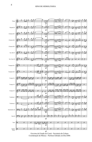 &
&
&
&
&
&
&
&
&
&
&
&
?
?
?
?
ã
ã
##
#
##
##
##
###
##
##
##
##
#
###
##
#
##
##
Flauta
Requinta Eb
Clarinete Bb 1
Clarinete Bb 2
Clarinete Bb 3
Sax-Alto Eb
Sax-Tenor Bb
Trompete Bb 1
Trompete Bb 2
Trompa Eb 1
Trompa Eb 2
Trompa Eb 3
Trombone 1
Trombone 2
Bombardino Bb
Tuba Bb
Tarol
Bombo
Pratos
33
œ .œ œ
œ .œ œ
œ .œ œ
œ .œ œ
œ .œ œ
œ .œ œ
œ .œ œ
33
∑
∑
œ ≈œœ ≈œ
œ ≈œœ ≈œ
œ ≈œœ ≈œ
˙
˙
œ .œ œ
j
œ ‰ j
œ ‰
33
‘
‘
œ .œ œ
œ .œ œ
œ .œ œ
œ .œ œ
œ .œ œ
œ .œ œ
œ .œ œ
∑
∑
œ ≈œœ ≈œ
œ ≈œœ ≈œ
œ ≈œœ ≈œ
œ
Œ
œ
Œ
œ .œ œ
J
œ ‰ J
œ ‰
‘
‘
˙
˙
˙
˙
˙
˙
˙
‰. R
œ. .œ> œ.
‰.
R
œœ
. ..œœ
> œœ
.
‘
œ ≈œ œ ≈ œ
‘
‰. R
œ. .œ> œ.
‰. R
œ. .œ> œ.
.œ œ. .œ> œ.
J
œ ‰
J
œ ‰
.œ œ œ œ œ
3
‘
F
F
F
F
F
F
F
F
F
F
F
F
F
F
F
F
F
F
œ
.œ œ
œ
.œ œ
œ
.œ œ
œ
.œ œ
œ
.œ œ
œ
.œ œ
œ
.œ œ
œ>
.œ œ
œœ
>
.œ œ
œ> œ>
œ
>
œ
>
œ
>
œ
>
œ>
.œ œ
œ>
.œ œ
œ>
.œ œ
‘
.œ œ .œ œ
‘
˙
˙
˙
˙
˙
˙
˙
˙
˙
œ ≈œœ ≈œ
œ ≈œœ ≈œ
œ ≈œœ ≈œ
˙
˙
˙
J
œ ‰ J
œ ‰
‘
‘
œ œ œ œ œ œ
3 3
œ œ œ œ œ œ
3 3
œ œ œ œ œ œ
3 3
œ œ œ œ œ œ
3 3
œ œ œ œ œ œ
3
3
œ œ œ œ œ œ
3 3
œ œ œ œ œ œ
3 3
œ œ œ œ œ œ
3
3
œ œ œ œ œ œ
3 3
œ ≈ œ œ ≈ œ
œ ≈ œ œ ≈ œ
œ ≈ œ œ ≈ œ
œ œ œ œ œ œ
3 3
œ œ œ œ œ œ
3 3
œ œ œ œ œ œ
3 3
J
œ ‰ J
œ ‰
‘
‘
œ œ
œ œ
œ œ
œ œ
œ œ
œ œ
œ .œ œ
œ œ
œ œ
‘
œ ≈œœ ≈œ
œ ≈œœ ≈œ
œ œ
œ œ
œ œ
J
œ ‰
J
œ ‰
‘
‘
œ œ œ
œ œ œ
œ œ œ
œ œ œ
œ œ œ
œ œ œ
œ œ
œ œ œ
œ œ œ
œ ≈œœ ≈œ
œ ≈œœ ≈œ
œ ≈œœ ≈œ
œ œ œ
œ œ œ
œ œ œ
J
œ
‰ J
œ
‰
‘
‘
œ œ œ œ
œ œ œ œ
œ œ œ œ
œ œ œ œ
œ œ œ œ
œ œ œ œ
œ œ
œ œ œ œ
œ œ œ œ
œ ≈œœ ≈œ
œ ≈œœ ≈œ
œ ≈œœ ≈œ
œ œ œ œ
œ œ œ œ
œ œ œ œ
J
œ ‰ J
œ ‰
‘
‘
œ .œ œ
œ .œ œ
œ .œ œ
œ .œ œ
œ .œ œ
œ .œ œ
œ œ
œ .œ œ
œ .œ œ
‘
‘
‘
œ .œ œ
œ .œ œ
œ .œ œ
‘
‘
‘
4
HINO DE HIDROLÂNDIA
Governo do Estado do Ceará - Secretaria da Cultura
Coordenação de Música - Partitura Editada em Dez/2006
 