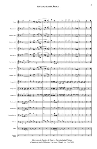 &
&
&
&
&
&
&
&
&
&
&
&
?
?
?
?
ã
ã
##
#
##
##
##
###
##
##
##
##
#
###
##
#
##
##
Flauta
Requinta Eb
Clarinete Bb 1
Clarinete Bb 2
Clarinete Bb 3
Sax-Alto Eb
Sax-Tenor Bb
Trompete Bb 1
Trompete Bb 2
Trompa Eb 1
Trompa Eb 2
Trompa Eb 3
Trombone 1
Trombone 2
Bombardino Bb
Tuba Bb
Tarol
Bombo
Pratos
43
˙
˙
˙
˙
˙
˙
.œ œ .œ œ
43
˙
˙
‘
œ ≈œ œ ≈œ
œ ≈œ œ ≈œ
.œ œ .œ œ
.œ
œ .œ œ
.œ
œ .œ œ
J
œ ‰
J
œ ‰
43
.œ œ œ œ œ
3
‘
œ œ œ
œ œ œ
œ
œ œ
œ œ œ
œ œ œ
œ œ
œ
œ
œ
œn œ
œ œ œ
œ œ œ
œ> œ>
œ> œ>
œn
>
œ
>
œb œ
œb œ
œn œ
j
œn ‰ j
œ ‰
.œ œ .œ œ
‘
œ œ œ œ
œ œ œ œ
œ œ œ œ
œ œ œ œ
œ œ œ œ
œ
œ
œ
œ
œ
œ
œ
œ
˙
œ œ œ œ
œ œ œ œ
œ ≈œœ ≈œ
œ ≈œœ ≈œ
œ ≈œœ ≈œ
˙
˙
˙
J
œ ‰ J
œ ‰
‘
‘
œ œ œ œ
œ œ œ œ
œ œ œ œ
œ œ œ œ
œ œ œ œ
œ
œ
œ
œ
œ
œ
œ
œ
˙b
œ œ œ œ
œ œ œ œ
‘
‘
œn ≈œœ ≈œ
˙b
˙b
˙b
J
œb
‰ J
œ
‰
‘
‘
œ œ
œ œ
œ œ
œ œ
œ œ
œ
œ œ
œ
œ .œ œ
œ œ
œ œ
œ ≈œœ ≈œ
œ ≈œœ ≈œ
œ ≈œœ ≈œ
œ .œ œ
œ .œ œ
œ .œ œ
J
œ ‰
J
œ ‰
.œ œœ œ œ
3
‘
œ œ
œ œ
œ œ
œ œ
œ œ
œ
œ
œ
œ
œ œ
œ œ
œ œ
œ ≈œ œ ≈œ
œ ≈œ œ ≈œ
œ ≈œ œ ≈œ
œn œ
œn œ
œn œ
J
œn
‰ J
œ
‰
.œ œ .œ œ
‘
œ œ
œ œ
œ œ
œ œ
œ œ
œ
œ
œ
œ
œ œ
œ œ
œ œ
œ ≈œœ ≈œ
œ ≈œœ ≈œ
œ ≈œœ ≈œ
œ œ
œ œ
œ œ
J
œ ‰ J
œ ‰
‘
‘
œ .œ œ
œ .œ œ
œ .œ œ
œ .œ œ
œ .œ œ
œ
œ
.
.
œ
œ
œ
œ
œ œ
œ .œ œ
œ .œ œ
œ ≈œ œ ≈œ
œ ≈œ œ ≈œ
œ ≈œ œ ≈œ
œ œ
œ œ
œ œ
J
œ ‰ J
œ ‰
‘
‘
˙
˙
˙
˙
˙
˙
˙
œ œ
˙
˙
œ ≈œœ ≈œ
œ ≈œœ ≈œ
œ ≈œœ ≈œ
œ œ
œ œ
œ œ
J
œ ‰ J
œ ‰
‘
‘
.œ
J
œ
.œ
J
œ
.œ
J
œ
.œ
J
œ
.œ
J
œ
.
.
œ
œ
J
œ
œ
.œ
j
œ
.œ
J
œ
.œ
J
œ
‘
‘
‘
.œ
J
œ
.œ
J
œ
.œ
J
œ
‘
‘
‘
5
HINO DE HIDROLÂNDIA
Governo do Estado do Ceará - Secretaria da Cultura
Coordenação de Música - Partitura Editada em Dez/2006
 
