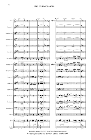 &
&
&
&
&
&
&
&
&
&
&
&
?
?
?
?
ã
ã
##
#
##
##
##
###
##
##
##
##
#
###
##
#
##
##
..
..
..
..
..
..
..
..
..
..
..
..
..
..
..
..
..
..
Flauta
Requinta Eb
Clarinete Bb 1
Clarinete Bb 2
Clarinete Bb 3
Sax-Alto Eb
Sax-Tenor Bb
Trompete Bb 1
Trompete Bb 2
Trompa Eb 1
Trompa Eb 2
Trompa Eb 3
Trombone 1
Trombone 2
Bombardino Bb
Tuba Bb
Tarol
Bombo
Pratos
53 1.˙
˙
˙
˙
˙
˙
˙
œ
>
œ. œ.
œ.
3
53 1.
œ>
œ. œ.
œ.
3
œ
> œ. œ.
œ.
3
œ> œ. œ. œ.
3
œ
>
œ. œ. œ.
3
œ
>
œ. œ. œ.
3
œ
>
œ. œ. œ.
3
œ
>
œ. œ. œ.
3
œ
> œ.
œ. œ.
3
œ
> œ œ œ
3
53
œ œ œ œ
3
œ Œ
y Œ
J
œ
‰ Œ
J
œ
‰ Œ
J
œ ‰ Œ
J
œ
‰ Œ
j
œ ‰ Œ
J
œ
œ ‰ Œ
j
œ. ‰ œ
>
J
œ.
‰ œ
>
j
œ. ‰ œ
>
J
œ. ‰ œ>
j
œ. ‰ œ
>
j
œ.
‰ œ
>
J
œ.
‰
œ>
J
œ.
‰
œ
>
J
œ.
‰ œ
>
J
œ ‰ œ>
J
œ ‰ œ
æ
>
Œ
y
∑
∑
∑
∑
∑
∑
œ
Œ
œ
Œ
œ
Œ
œ ≈ œ œ ≈œ
œ ≈ œ œ ≈œ
œ ≈ œ œ ≈œ
œ Œ
œ Œ
œ Œ
J
œ ‰
J
œ ‰
.œ œ .œ œ
œ œ
y .y y
2.˙
˙
˙
˙
˙
˙
˙
œ
>
œ. œ.
œ.
3
2.
œ>
œ. œ.
œ.
3
œ
> œ. œ.
œ.
3
œ> œ. œ. œ.
3
œ
>
œ. œ. œ.
3
œ
>
œ. œ. œ.
3
œ
>
œ. œ. œ.
3
œ
>
œ. œ. œ.
3
œ
> œ.
œ. œ.
3
œ
> œ.
œ. œ.
3
œ œ œ œ
3
œ Œ
y Œ
Ao &% ﬁJ
œ
‰ .œ œ
J
œ
‰
.œ œ
J
œ ‰ .œ œ
J
œ
‰
.œ œ
j
œ ‰
.œ œ
J
œ
œ ‰ .œ œ
j
œ. ‰
.œ œ
Ao &% ﬁJ
œ.
‰ Œ
j
œ. ‰ Œ
J
œ. ‰ Œ
j
œ. ‰ Œ
j
œ.
‰ Œ
J
œ.
‰ Œ
J
œ.
‰ Œ
J
œ.
‰ .œ œ
J
œ.
‰ œ>
J
œ ‰ œ
æ
Œ
y
ﬁ˙
˙
˙
˙
˙
˙
˙
.œ œ œ œ œ
3
ﬁ
.œ
>
œ.
œ. œ.
œ.
3
.œ
>
œ. œ. œ.
œ.
3
œ ≈ œ œ ≈ œ
œ ≈ œ œ ≈ œ
œ ≈ œ œ ≈ œ
.œ
> œ. œ.
œ. œ.
3
.œ
> œ. œ.
œ. œ.
3
.œ
> œ. œ.
œ. œ.
3
J
œ ‰
J
œ ‰
.œ^ œ .œ^ œ
œ œ
y .y y
˙
˙
˙
˙
˙
˙
˙
œ.
œ. œ> œ
3
œ.
œ. œ> œ
3
œ. œ.
œ
>
œ
3
‘
‘
‘
œ.
œ. œ> œ
3
œ.
œ. œ> œ
3
œ.
œ. œ> œ
3
‘
œ. œ. œ. œ
æ
>
3
‘
˙
˙
˙
˙
˙
˙
˙
œ
œ.
œ.
œ. œ. œ.
3 3
œ
œ.
œ.
œ. œ. œ.
3 3
œ œ.
œ. œ. œ.
œ.
3 3
‘
‘
‘
œ
œ. œ. œ.
œ.
œ.
3 3
œ
œ. œ. œ.
œ.
œ.
3 3
œ
œ. œ. œ.
œ.
œ.
3 3
‘
œ œ. œ. œ. œ. œ.
3 3
œ œ
Œ y
J
œ
‰ Œ
J
œ
‰ Œ
J
œ ‰ Œ
J
œ
‰ Œ
j
œ ‰ Œ
J
œ
œ ‰ Œ
j
œ
>
‰ Œ
j
œ
>
‰ Œ
j
œ
>
‰ Œ
J
œ>
‰ Œ
J
œ>
‰ Œ
j
œ
>
‰ Œ
j
œ
>
‰ Œ
j
œ
>
‰ Œ
J
œ>
‰ Œ
J
œ ‰ Œ
J
œ>
‰ Œ
J
œ ‰ Œ
j
y ‰ Œ
6
HINO DE HIDROLÂNDIA
Governo do Estado do Ceará - Secretaria da Cultura
Coordenação de Música - Partitura Editada em Dez/2006
 