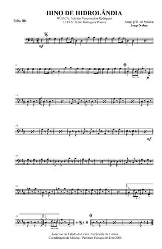 ? ## 4
2
F
Œ
% œ œ œ .œ œ œ œ
œ œ œ œ œ .œ œ œ œ ‘
? ##
9
œ œ œ .œ œ œ œ
œ œ œ œ œ .œ œ œ œ
ﬁœ œ
œ
^ œ.
œ. œ.
3 p
J
œ.
‰ œ
>
? ## ..
19
J
œ ‰
J
œ ‰
J
œ ‰
J
œ ‰ ‘
j
œ ‰ j
œ ‰
J
œ ‰
J
œ ‰ ‘ J
œ ‰ J
œ ‰ ‘ J
œ ‰
J
œ ‰
? ##
28
‘ J
œ ‰ J
œ ‰ ‘ J
œ ‰
J
œ ‰ j
œ ‰ j
œ ‰ j
œ ‰ j
œ ‰ J
œ ‰ J
œ ‰ J
œ ‰ J
œ ‰
F
‘
? ##
37
J
œ ‰ J
œ ‰ J
œ ‰ J
œ ‰
J
œ ‰
J
œ ‰ J
œ
‰ J
œ
‰ J
œ ‰ J
œ ‰ ‘ J
œ ‰
J
œ ‰ j
œn ‰ j
œ ‰ J
œ ‰ J
œ ‰
? ##
46
J
œb
‰ J
œ
‰
J
œ ‰
J
œ ‰ J
œn
‰ J
œ
‰ J
œ
‰ J
œ
‰ J
œ ‰ J
œ ‰ J
œ
‰ J
œ
‰ ‘
1.
œ
> œœœ
3
J
œ
‰ œ
>
? ## ..
55
J
œ ‰
J
œ ‰
2.
œ
> œ.
œ. œ.
3
Ao &% ﬁJ
œ.
‰ œ
>
ﬁ
J
œ ‰
J
œ ‰ ‘ ‘ J
œ ‰ Œ
Governo do Estado do Ceará - Secretaria da Cultura
Coordenação de Música - Partitura Editada em Dez/2006
HINO DE HIDROLÂNDIA
Adap. p/ B. de Música:
Jorge Nobre
MÚSICA: Adriano Vasconcelos Rodrigues
LETRA: Pedro Rodrigues PereiraTuba Bb
 