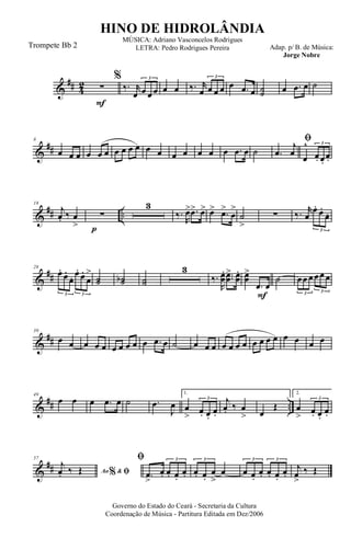 &
## 4
2
F
∑
%
‰. r
œ œ œ œ
3
œ œ ‰. r
œ œ œ œ
3
œ .œ œ ˙˙ œ .œ œ ˙
&
##
8
œ œ œ œ œ œ œ œ œ œ œ œ œ œ œ œ œ .œ œ ˙
ﬁ
.œ
j
œ
œ
^
œ. œ.
œ.
3
&
## ..
p
18
j
œ. ‰ œ
>
∑
3
‰.
R
œ> .œ> œ> œ> .œ>
œ
>
˙
>
∑ ‰. r
œ
œ. œ.
œ.
3
&
##
28
œ.
œ.
œ. œ.
œ.
œ
>
3 3
˙˙ ˙˙b ˙˙
3
‰.
R
œœ
. ..œœ
> œœ
.
F
œœ
>
.œ œ
˙ œœ œ œœ œ
3 3
&
##
39
œ œ œ œ œ œ œ œ œ œ .œ œ ˙ œ œ œ œ œ œ œ œ œ œ œ œ œ œ œ
&
## ..
49
œ œ œ .œ œ ˙ .œ
J
œ
1.
œ
> œ. œ.
œ.
3 j
œ. ‰ œ
> œ
Œ
2.
œ
> œ. œ.
œ.
3
&
##
57
Ao &% ﬁ
j
œ. ‰ Œ
ﬁ
.œ
>
œ. œ. œ.
œ.
3
œ. œ.
œ
>
œ
3
œ œ.
œ. œ. œ.
œ.
3 3
j
œ
>
‰ Œ
Governo do Estado do Ceará - Secretaria da Cultura
Coordenação de Música - Partitura Editada em Dez/2006
HINO DE HIDROLÂNDIA
Adap. p/ B. de Música:
Jorge Nobre
MÚSICA: Adriano Vasconcelos Rodrigues
LETRA: Pedro Rodrigues PereiraTrompete Bb 2
 