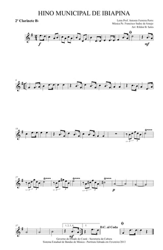 &
#
4
2 .œ œ
f
œ œ œ œ œ œ œ œ œ œ œ œ
.œ œ œ .œ œ
ﬁ
œ .œ œ ˙ Œ .œ œ
F
&
# ..
9
œ .œ œ œ .œ œ œ œ Œ .œ œ
œ .œ œ œ .œ œ œ œ Œ .œ œ œ .œ œ
&
# Ÿ~~~18
œ .œ œ œ œ Œ .œ œ
œ .œ œ œ .œ œ œ œ ∑ ‰ œ œ œ œ œ
3 3
˙
&
# Ÿ~~~ Ÿ~~~ Ÿ~~~27
‰ œœ œœœ
3 3
˙ ‰œ œ œ# œ œ
3 3
˙ ‰œ œ# œ œ œ
3 3
˙# ˙
p
˙ ˙ ˙
&
# ..
37
˙ ˙ ˙
1, 2, 3, 4.
Œ .œ œ
F
5.
D.C. al Coda
Œ .œ œ
ﬁ
œ
.œ œ œ Œ
Governo do Estado do Ceará - Secretaria da Cultura
Sistema Estadual de Bandas de Música - Partitura Editada em Fevereiro/2013
HINO MUNICIPAL DE IBIAPINA
Arr: Rildon B. Sales
Letra Prof. Antonio Ferreira Porto
Música Pe. Francisco Sadoc de Araujo
2º Clarinete Bb
 