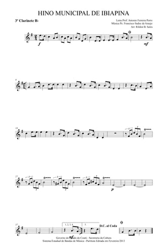 &
#
4
2 .œ œ
f
œ œ œ œ œ œ œ œ œ œ œ œ
.œ œ œ .œ œ
ﬁ
œ .œ œ ˙ Œ .œ œ
F
&
# ..
9
œ .œ œ œ .œ œ œ œ Œ .œ œ
œ .œ œ œ .œ œ œ œ
Œ .œ œ œ .œ œ
&
# Ÿ~~~18
œ .œ œ œ œ Œ .œ œ
œ .œ œ œ .œ œ œ œ
∑ ‰ œ œ œ œ œ
3
3
˙
&
# Ÿ~~~ Ÿ~~~ Ÿ~~~27
‰ œœ œœ œ
3
3
˙ ‰ œ# œ œ œ œ
3
3
˙ ‰œ œ œ# œ œ
3
3
˙ ˙
pp
˙ ˙ ˙
&
# ..
37
˙ ˙ ˙
1, 2, 3, 4.
Œ .œ œ
F
5.
D.C. al Coda
Œ .œ œ
ﬁ
œ .œ œ œ Œ
Governo do Estado do Ceará - Secretaria da Cultura
Sistema Estadual de Bandas de Música - Partitura Editada em Fevereiro/2013
HINO MUNICIPAL DE IBIAPINA
Arr: Rildon B. Sales
Letra Prof. Antonio Ferreira Porto
Música Pe. Francisco Sadoc de Araujo
3º Clarinete Bb
 