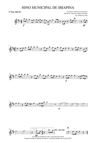 &
## 4
2
.œ œ
f
œ œ œ œ œ œ œ œ œ œ œ œ
.œ œ œ .œ œ
ﬁ
œ .œ œ ˙ Œ
.œ œ
F
&
## ..
9
œ .œ œ œ .œ œ œ œ
Œ
.œ œ œ .œ œ œ .œ œ œ œ Œ
.œ œ œ .œ œ
&
##
18
œ .œ œ œ œ
Œ
.œ œ œ .œ œ œ .œ œ œ œ Œ
.œ œ
f
œ œ ‰ œ œ œ œ œ
3
&
##
27
œ œ Œ
.œ œ œ# œ ‰ J
œ œœ œ
3
˙
∑
p
˙ ˙ ˙ ˙ ˙
&
## ..
38
˙ ˙ 1, 2, 3, 4.
Œ
.œ œ
F
5.
D.C. al Coda
Œ
.œ œ
ﬁ
œ .œ œ œ Œ
Governo do Estado do Ceará - Secretaria da Cultura
Sistema Estadual de Bandas de Música - Partitura Editada em Fevereiro/2013
HINO MUNICIPAL DE IBIAPINA
Arr: Rildon B. Sales
Letra Prof. Antonio Ferreira Porto
Música Pe. Francisco Sadoc de Araujo
1º Sax Alto Eb
 