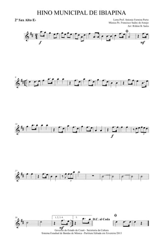 &
## 4
2
.œ œ
f
œ œ œ œ œ œ œ œ œ œ œ œ
.œ œ œ .œ œ
ﬁ
œ .œ œ
˙ Œ
.œ œ
F
&
## ..
9
œ .œ œ œ .œ œ œ œ
Œ
.œ œ œ .œ œ œ .œ œ œ œ Œ
.œ œ œ .œ œ
&
##
18
œ .œ œ œ œ
Œ
.œ œ œ .œ œ œ .œ œ
œ œ Œ
.œ œ
f
œ œ ‰ œ œ œ œ œ
3
&
##
27
œ œ Œ
.œ œ œ œ ‰ J
œ œœ œ
3
˙
∑ ˙ ˙ ˙ ˙ ˙
&
## ..
38
˙ ˙
1, 2, 3, 4.
Œ
.œ œ
F
5.
D.C. al Coda
Œ
.œ œ
ﬁ
œ .œ œ œ Œ
Governo do Estado do Ceará - Secretaria da Cultura
Sistema Estadual de Bandas de Música - Partitura Editada em Fevereiro/2013
HINO MUNICIPAL DE IBIAPINA
Arr: Rildon B. Sales
Letra Prof. Antonio Ferreira Porto
Música Pe. Francisco Sadoc de Araujo
2º Sax Alto Eb
 