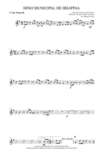 &
#
4
2 .œ œ
f
œ œ œ œ œ œ œ œ œ œ œ œ
.œ œ œ .œ œ
ﬁ
œ .œ œ œ œ œ œ œ .œ œ
F
&
# ..
9
œ .œ œ œ .œ œ œ œ Œ .œ œ
œ .œ œ œ .œ œ œ œ Œ .œ œ œ .œ œ
&
#18
œ .œ œ œ œ Œ .œ œ
œ .œ œ œ .œ œ œ œ Œ .œ œ
f
œ œ ‰ œ œ œ œ œ
3
&
#27
œ œ Œ .œ œ œ# œ ‰
J
œ œ œ œ
3
˙ ∑
p
˙ ˙ ˙ ˙
&
# ..
37
˙ ˙ ˙
1, 2, 3, 4.
Œ .œ œ
F
5.
D.C. al Coda
Œ .œ œ
ﬁ
œ
.œ œ œ Œ
Governo do Estado do Ceará - Secretaria da Cultura
Sistema Estadual de Bandas de Música - Partitura Editada em Fevereiro/2013
HINO MUNICIPAL DE IBIAPINA
Arr: Rildon B. Sales
Letra Prof. Antonio Ferreira Porto
Música Pe. Francisco Sadoc de Araujo
1º Sax Tenor Bb
 