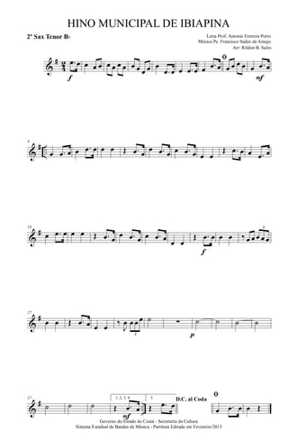 &
#
4
2 .œ œ
f
œ œ œ œ œ œ œ œ œ œ œ œ
.œ œ œ .œ œ
ﬁ
œ .œ œ œ œ œ œ œ .œ œ
F
&
# ..
9
œ .œ œ œ .œ œ œ œ Œ .œ œ
œ .œ œ œ .œ œ œ œ
Œ .œ œ œ .œ œ
&
#18
œ .œ œ œ œ Œ .œ œ
œ .œ œ œ .œ œ œ œ
Œ .œ œ
f
œ œ ‰ œ œ œ œ œ
3
&
#27
œ œ Œ .œ œ œ œ
‰
J
œ œ œ œ
3
˙ ∑
p
˙ ˙ ˙ ˙
&
# ..
37
˙ ˙ ˙
1, 2, 3, 4.
Œ .œ œ
F
5. D.C. al Coda
Œ .œ œ
ﬁ
œ .œ œ œ Œ
Governo do Estado do Ceará - Secretaria da Cultura
Sistema Estadual de Bandas de Música - Partitura Editada em Fevereiro/2013
HINO MUNICIPAL DE IBIAPINA
Arr: Rildon B. Sales
Letra Prof. Antonio Ferreira Porto
Música Pe. Francisco Sadoc de Araujo
2º Sax Tenor Bb
 
