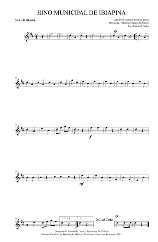 &
## 4
2 ..Œ ˙ ˙ œ œ œ Œ ˙ ﬁ
˙ œ œ œ Œ œ œ
&
##
10
œ œ œ œ œ œ œ œ
œ œ œ œ œ œ œ œ œ œ œ œ œ œ
&
##
21
œ œ
œ œ œ œ œ œ
J
œ ‰ Œ œ œ
f
œ Œ œ œ œ Œ
&
##
29
œ œ œ Œ œ œ œ Œ œ œ
F
œ œ œ œ œ œ œ
œ
&
## ..
38
œ
œ œ œ œ œ 1, 2, 3, 4.
œ Œ
5.
D.C. al Coda
œ Œ
ﬁ
œ .œ œ œ Œ
Governo do Estado do Ceará - Secretaria da Cultura
Sistema Estadual de Bandas de Música - Partitura Editada em Fevereiro/2013
HINO MUNICIPAL DE IBIAPINA
Arr: Rildon B. Sales
Letra Prof. Antonio Ferreira Porto
Música Pe. Francisco Sadoc de Araujo
Sax Baritono
 