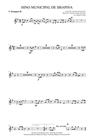 &
#
4
2 .œ œ
f
œ œ œ œ œ œ œ œ œ œ œ œ
.œ œ œ .œ œ
ﬁ
œ .œ œ ˙ ∑
&
# ..
9 2
Œ œœœ
3
F
œ Œ
2
Œ œœœ
3
œ
Œ
2
Œ œœœ
3
&
#20
œ Œ
3
Œ .œ œ
f
œ œ ‰ œ œ œ œ œ
3
œ œ Œ .œ œ œ# œ
&
#30
‰
J
œ œ œ œ
3
˙ Œ .œ œ
F
œ .œ œ œ .œ œ œ œ
Œ
.œ œ œ .œ œ
&
# ..
38
œ .œ œ œ œ
1, 2, 3, 4.
∑
5.
D.C. al Coda
Œ .œ œ
ﬁ
œ
.œ œ œ
Œ
Governo do Estado do Ceará - Secretaria da Cultura
Sistema Estadual de Bandas de Música - Partitura Editada em Fevereiro/2013
HINO MUNICIPAL DE IBIAPINA
Arr: Rildon B. Sales
Letra Prof. Antonio Ferreira Porto
Música Pe. Francisco Sadoc de Araujo
1º Trompete Bb
 