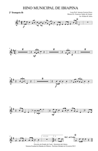 &
#
4
2 .œ œ
f
œ œ œ œ œ œ œ œ œ œ œ œ
.œ œ œ .œ œ
ﬁ
œ .œ œ ˙
∑
&
# ..
9 2
Œ œ œ œ
3
F
œ Œ
2
Œ œ œ œ
3
œ
Œ
2
&
#19
Œ œ œ œ
3
œ
Œ
3
Œ .œ œ
f
œ œ ‰ œ œ œ œ œ
3
œ œ
&
#28
Œ .œ œ œ œ
‰
J
œ œ œ œ
3
˙ Œ .œ œ
F
œ .œ œ œ .œ œ œ œ
Œ
.œ œ
&
# ..
37
œ .œ œ œ .œ œ œ œ
1, 2, 3, 4.
∑
5.
D.C. al Coda
Œ .œ œ
ﬁ
œ
.œ œ œ Œ
Governo do Estado do Ceará - Secretaria da Cultura
Sistema Estadual de Bandas de Música - Partitura Editada em Fevereiro/2013
HINO MUNICIPAL DE IBIAPINA
Arr: Rildon B. Sales
Letra Prof. Antonio Ferreira Porto
Música Pe. Francisco Sadoc de Araujo
2º Trompete Bb
 