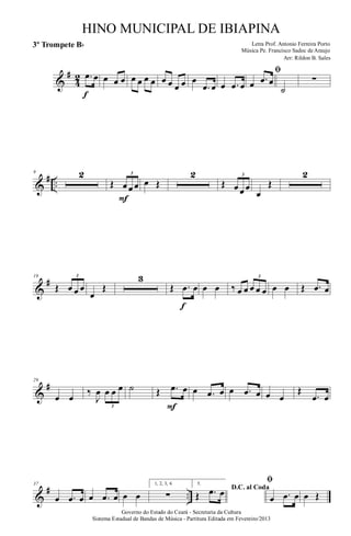 &
#
4
2 .œ œ
f
œ œ œ œ œ œ œ œ œ œ œ œ
.œ œ œ .œ œ
ﬁ
œ .œ œ
˙
∑
&
# ..
9 2
Œ œ œ œ
3
F
œ Œ
2
Œ œ œ œ
3
œ
Œ
2
&
#19
Œ œ œ œ
3
œ
Œ
3
Œ .œ œ
f
œ œ ‰ œ œ œ œ œ
3
œ œ Œ .œ œ
&
#29
œ œ
‰
J
œ œ œ œ
3
˙ Œ .œ œ
F
œ .œ œ œ .œ œ œ œ
Œ
.œ œ
&
# ..
37
œ .œ œ œ .œ œ œ œ
1, 2, 3, 4.
∑
5.
D.C. al Coda
Œ .œ œ
ﬁ
œ .œ œ œ Œ
Governo do Estado do Ceará - Secretaria da Cultura
Sistema Estadual de Bandas de Música - Partitura Editada em Fevereiro/2013
HINO MUNICIPAL DE IBIAPINA
Arr: Rildon B. Sales
Letra Prof. Antonio Ferreira Porto
Música Pe. Francisco Sadoc de Araujo
3º Trompete Bb
 