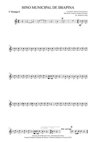 & 4
2 ..Œ ˙ ˙ ˙ ˙ ˙
ﬁ
˙ ˙ ∑ ‰
J
œ ‰
J
œ
F
&
10
‰
J
œ ‰
J
œ ‰
J
œ ‰
J
œ ‰
J
œ ‰
J
œ ‰
J
œ ‰
J
œ ‰
J
œ ‰
J
œ ‰ J
œ ‰ J
œ ‰ J
œ ‰ J
œ ‰ J
œ ‰ J
œ ‰ J
œ ‰ J
œ
&
19
‰ J
œ ‰ J
œ ‰ J
œ ‰ J
œ ‰
J
œ ‰
J
œ ‰ J
œ ‰ J
œ ‰ œœœ œ
J
œ ‰ Œ ‰
J
œ ‰
J
œ ‰
J
œ ‰
J
œ ‰
J
œ ‰
J
œ
&
28
‰
J
œ ‰
J
œ ‰
J
œ# ‰
J
œ ‰
J
œ# ‰
J
œ ‰ J
œ ‰ J
œ
J
œ ‰ Œ ‰ J
œ ‰ J
œ ‰ J
œ ‰ J
œ ‰
J
œ ‰
J
œ ‰
J
œ ‰
J
œ
& ..
37
‰ J
œ ‰ J
œ ‰ J
œ ‰ J
œ ‰ œœœ œ
1, 2, 3, 4.
J
œ ‰ Œ
5.
D.C. al Coda
J
œ ‰ Œ
ﬁ
œ .œ œ œ Œ
Governo do Estado do Ceará - Secretaria da Cultura
Sistema Estadual de Bandas de Música - Partitura Editada em Fevereiro/2013
HINO MUNICIPAL DE IBIAPINA
Arr: Rildon B. Sales
Letra Prof. Antonio Ferreira Porto
Música Pe. Francisco Sadoc de Araujo
1ª Trompa F
 
