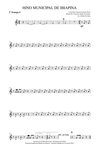 & 4
2 ..Œ ˙ ˙ ˙ ˙ ˙
ﬁ
˙ ˙ ∑ ‰ j
œ ‰ j
œ
F
&
10
‰ j
œ ‰ j
œ ‰ j
œ ‰ j
œ ‰ j
œ ‰ j
œ ‰ j
œ ‰ j
œ ‰
j
œ ‰
j
œ ‰
j
œ ‰
j
œ ‰
j
œ ‰
j
œ
&
17
‰
j
œ ‰
j
œ ‰
j
œ ‰
j
œ ‰
j
œ ‰
j
œ ‰
j
œ ‰
j
œ ‰ j
œ ‰ j
œ ‰
j
œ ‰
j
œ
&
23
‰ œœœ œ
j
œ ‰ Œ ‰ j
œ ‰ j
œ ‰ j
œ ‰ j
œ ‰ j
œ ‰ j
œ ‰ j
œ ‰ j
œ ‰ j
œ ‰ j
œ ‰ j
œ ‰ j
œ
&
31
‰
J
œ ‰
J
œ
J
œ ‰ Œ ‰ j
œ ‰ j
œ ‰ j
œ ‰ j
œ ‰ j
œ ‰ j
œ ‰ j
œ ‰ j
œ ‰ j
œ ‰ j
œ
& ..
38
‰
J
œ ‰
J
œ ‰ œ œ œ œ
1, 2, 3, 4.
j
œ ‰ Œ
5.
D.C. al Codaj
œ ‰ Œ
ﬁ
Œ .œ œ œ Œ
Governo do Estado do Ceará - Secretaria da Cultura
Sistema Estadual de Bandas de Música - Partitura Editada em Fevereiro/2013
HINO MUNICIPAL DE IBIAPINA
Arr: Rildon B. Sales
Letra Prof. Antonio Ferreira Porto
Música Pe. Francisco Sadoc de Araujo
2ª Trompa F
 