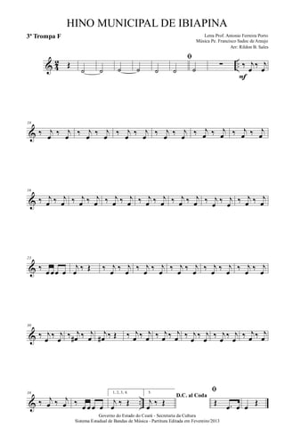 & 4
2 ..Œ
˙ ˙ ˙ ˙ ˙
ﬁ
˙ ˙
∑ ‰ j
œ
‰ j
œ
F
&
10
‰ j
œ ‰ j
œ ‰ j
œ ‰ j
œ ‰ j
œ ‰ j
œ ‰ j
œ ‰ j
œ ‰ j
œ ‰ j
œ ‰ j
œ ‰ j
œ
&
16
‰ j
œ ‰ j
œ ‰ j
œ ‰ j
œ ‰ j
œ ‰ j
œ ‰ j
œ ‰ j
œ ‰ j
œ ‰ j
œ ‰ j
œ ‰ j
œ ‰ j
œ ‰ j
œ
&
23
‰
œ œœ œ
j
œ
‰ Œ ‰ j
œ
‰ j
œ
‰ j
œ
‰ j
œ
‰ j
œ
‰ j
œ
‰ j
œ
‰ j
œ
‰ j
œ
‰ j
œ
&
30
‰ j
œ
‰ j
œ
‰ j
œ# ‰ j
œ
j
œ# ‰ Œ ‰ j
œ ‰ j
œ ‰ j
œ ‰ j
œ ‰ j
œ
‰ j
œ
‰ j
œ
‰ j
œ
‰ j
œ ‰ j
œ
& ..
38
‰ j
œ ‰ j
œ ‰
œ œ œ œ
1, 2, 3, 4.
j
œ
‰ Œ
5.
D.C. al Coda
j
œ
‰ Œ
ﬁ
Œ .œ œ œ
Œ
Governo do Estado do Ceará - Secretaria da Cultura
Sistema Estadual de Bandas de Música - Partitura Editada em Fevereiro/2013
HINO MUNICIPAL DE IBIAPINA
Arr: Rildon B. Sales
Letra Prof. Antonio Ferreira Porto
Música Pe. Francisco Sadoc de Araujo
3ª Trompa F
 