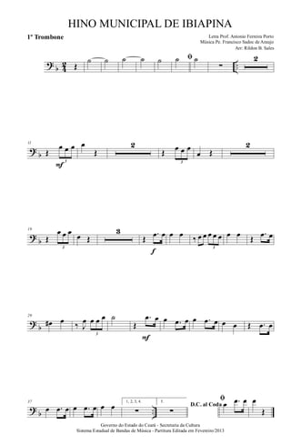 ?
b 4
2 ..Œ
˙ ˙ ˙ ˙ ˙ ﬁ˙ ˙
∑
2
?
b
11
Œ
œ œ œ
3
F
œ
Œ
2
Œ œ œ œ
3
œ Œ
2
?
b
19
Œ
œ œ œ
3
œ Œ
3
Œ
.œ œ
f
œ œ ‰ œ œ œ œ œ
3
œ œ Œ
.œ œ
?
b
29
œ# œ ‰ J
œ œ œ œ
3
˙
Œ
.œ œ
F
œ .œ œ œ .œ œ œ œ Œ .œ œ
?
b ..
37
œ .œ œ œ .œ œ œ œ 1, 2, 3, 4.
∑
5.
D.C. al Coda
∑
ﬁ
œ .œ œ œ
Œ
Governo do Estado do Ceará - Secretaria da Cultura
Sistema Estadual de Bandas de Música - Partitura Editada em Fevereiro/2013
HINO MUNICIPAL DE IBIAPINA
Arr: Rildon B. Sales
Letra Prof. Antonio Ferreira Porto
Música Pe. Francisco Sadoc de Araujo
1º Trombone
 