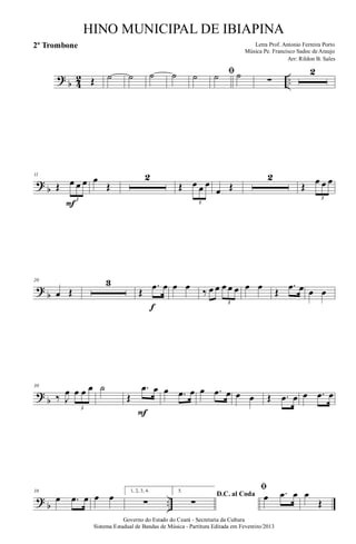 ?
b 4
2 ..Œ ˙ ˙ ˙ ˙ ˙ ﬁ˙ ˙ ∑
2
?
b
11
Œ œ œ œ
3
F
œ
Œ
2
Œ œ œ œ
3
œ Œ
2
Œ œ œ œ
3
?
b
20
œ Œ
3
Œ
.œ œ
f
œ œ ‰ œ œ œ œ œ
3
œ œ Œ
.œ œ œ œ
?
b
30
‰ J
œ œ œ œ
3
˙
Œ
.œ œ
F
œ .œ œ œ .œ œ œ œ Œ .œ œ œ .œ œ
?
b ..
38
œ .œ œ œ œ 1, 2, 3, 4.
∑
5.
D.C. al Coda
∑
ﬁ
œ .œ œ œ
Œ
Governo do Estado do Ceará - Secretaria da Cultura
Sistema Estadual de Bandas de Música - Partitura Editada em Fevereiro/2013
HINO MUNICIPAL DE IBIAPINA
Arr: Rildon B. Sales
Letra Prof. Antonio Ferreira Porto
Música Pe. Francisco Sadoc de Araujo
2º Trombone
 
