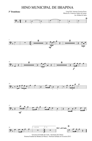 ?
b 4
2 Œ ˙ ˙ ˙ ˙ ˙
ﬁ
˙
? b ..
7
˙ ∑
2
Œ œ œ œ
3
F
œ
Œ
2
Œ œ œ œ
3
?
b
16
œ Œ
2
Œ
œ œ œ
3
œ Œ
3
Œ
.œ œ
f
œ œ
? b
26
‰ œ œ œ œ œ
3
œ œ Œ
.œ œ œ œ ‰ J
œ œ œ œ
3
˙
?
b
32
Œ
.œ œ
F
œ .œ œ œ .œ œ œ œ Œ .œ œ œ .œ œ
? b ..
38
œ .œ œ œ œ
1, 2, 3, 4.
∑
5.
D.C. al Coda
∑
ﬁ
œ .œ œ œ Œ
Governo do Estado do Ceará - Secretaria da Cultura
Sistema Estadual de Bandas de Música - Partitura Editada em Fevereiro/2013
HINO MUNICIPAL DE IBIAPINA
Arr: Rildon B. Sales
Letra Prof. Antonio Ferreira Porto
Música Pe. Francisco Sadoc de Araujo
3º Trombone
 